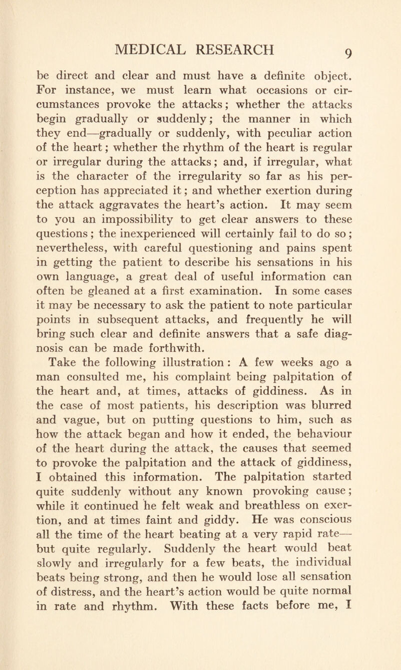 be direct and clear and must have a definite object. For instance, we must learn what occasions or cir¬ cumstances provoke the attacks; whether the attacks begin gradually or suddenly; the manner in which they end—gradually or suddenly, with peculiar action of the heart; whether the rhythm of the heart is regular or irregular during the attacks; and, if irregular, what is the character of the irregularity so far as his per¬ ception has appreciated it; and whether exertion during the attack aggravates the heart’s action. It may seem to you an impossibility to get clear answers to these questions; the inexperienced will certainly fail to do so; nevertheless, with careful questioning and pains spent in getting the patient to describe his sensations in his own language, a great deal of useful information can often be gleaned at a first examination. In some cases it may be necessary to ask the patient to note particular points in subsequent attacks, and frequently he will bring such clear and definite answers that a safe diag¬ nosis can be made forthwith. Take the following illustration : A few weeks ago a man consulted me, his complaint being palpitation of the heart and, at times, attacks of giddiness. As in the case of most patients, his description was blurred and vague, but on putting questions to him, such as how the attack began and how it ended, the behaviour of the heart during the attack, the causes that seemed to provoke the palpitation and the attack of giddiness, I obtained this information. The palpitation started quite suddenly without any known provoking cause; while it continued he felt weak and breathless on exer¬ tion, and at times faint and giddy. He was conscious all the time of the heart beating at a very rapid rate— but quite regularly. Suddenly the heart would beat slowly and irregularly for a few beats, the individual beats being strong, and then he would lose all sensation of distress, and the heart’s action would be quite normal in rate and rhythm. With these facts before me, I