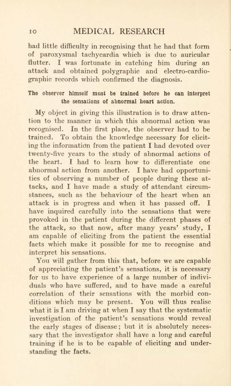 had little difficulty in recognising that he had that form of paroxysmal tachycardia which is due to auricular flutter. I was fortunate in catching him during an attack and obtained polygraphic and electro-cardio- graphic records which confirmed the diagnosis. The observer himself must be trained before he can interpret the sensations of abnormal heart action. My object in giving this illustration is to draw atten¬ tion to the manner in which this abnormal action was recognised. In the first place, the observer had to be trained. To obtain the knowledge necessary for elicit¬ ing the information from the patient I had devoted over twenty-five years to the study of abnormal actions of the heart. I had to learn how to differentiate one abnormal action from another. I have had opportuni¬ ties of observing a number of people during these at¬ tacks, and I have made a study of attendant circum¬ stances, such as the behaviour of the heart when an attack is in progress and when it has passed off. I have inquired carefully into the sensations that were provoked in the patient during the different phases of the attack, so that now, after many years’ study, I am capable of eliciting from the patient the essential facts which make it possible for me to recognise and interpret his sensations. You will gather from this that, before we are capable of appreciating the patient’s sensations, it is necessary for us to have experience of a large number of indivi¬ duals who have suffered, and to have made a careful correlation of their sensations with the morbid con¬ ditions which may be present. You will thus realise what it is I am driving at when I say that the systematic investigation of the patient’s sensations would reveal the early stages of disease; but it is absolutely neces¬ sary that the investigator shall have a long and careful training if he is to be capable of eliciting and under¬ standing the facts.