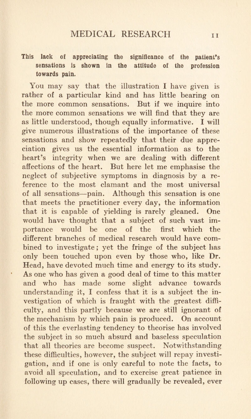 This lack of appreciating the significance of the patient’s sensations is shown in the attitude of the profession towards pain. You may say that the illustration I have given is rather of a particular kind and has little bearing on the more common sensations. But if we inquire into the more common sensations we will find that they are as little understood, though equally informative. I will give numerous illustrations of the importance of these sensations and show repeatedly that their due appre¬ ciation gives us the essential information as to the heart’s integrity when we are dealing with different affections of the heart. But here let me emphasise the neglect of subjective symptoms in diagnosis by a re¬ ference to the most clamant and the most universal of all sensations—pain. Although this sensation is one that meets the practitioner every day, the information that it is capable of yielding is rarely gleaned. One would have thought that a subject of such vast im¬ portance would be one of the first which the different branches of medical research would have com¬ bined to investigate; yet the fringe of the subject has only been touched upon even by those who, like Dr. Head, have devoted much time and energy to its study. As one who has given a good deal of time to this matter and who has made some slight advance towards understanding it, I confess that it is a subject the in¬ vestigation of which is fraught with the greatest diffi¬ culty, and this partly because we are still ignorant of the mechanism by which pain is produced. On account of this the everlasting tendency to theorise has involved the subject in so much absurd and baseless speculation that all theories are become suspect. Notwithstanding these difficulties, however, the subject will repay investi¬ gation, and if one is only careful to note the facts, to avoid all speculation, and to exercise great patience in following up cases, there will gradually be revealed, ever