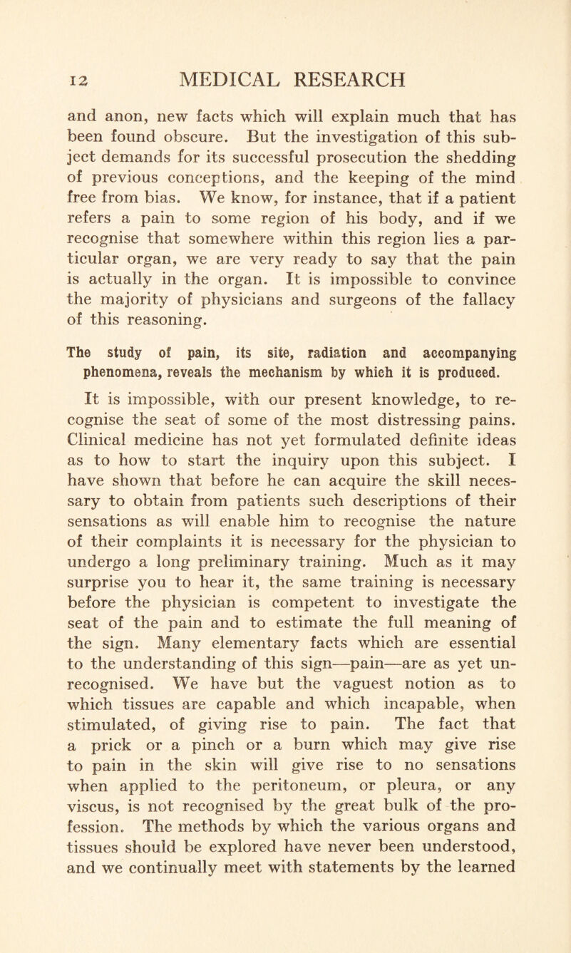 and anon, new facts which will explain much that has been found obscure. But the investigation of this sub¬ ject demands for its successful prosecution the shedding of previous conceptions, and the keeping of the mind free from bias. We know, for instance, that if a patient refers a pain to some region of his body, and if we recognise that somewhere within this region lies a par¬ ticular organ, we are very ready to say that the pain is actually in the organ. It is impossible to convince the majority of physicians and surgeons of the fallacy of this reasoning. The study of pain, its site, radiation and accompanying phenomena, reveals the mechanism by which it is produced. It is impossible, with our present knowledge, to re¬ cognise the seat of some of the most distressing pains. Clinical medicine has not yet formulated definite ideas as to how to start the inquiry upon this subject. I have shown that before he can acquire the skill neces¬ sary to obtain from patients such descriptions of their sensations as will enable him to recognise the nature of their complaints it is necessary for the physician to undergo a long preliminary training. Much as it may surprise you to hear it, the same training is necessary before the physician is competent to investigate the seat of the pain and to estimate the full meaning of the sign. Many elementary facts which are essential to the understanding of this sign—pain—are as yet un¬ recognised. We have but the vaguest notion as to which tissues are capable and which incapable, when stimulated, of giving rise to pain. The fact that a prick or a pinch or a bum which may give rise to pain in the skin will give rise to no sensations when applied to the peritoneum, or pleura, or any viscus, is not recognised by the great bulk of the pro¬ fession. The methods by which the various organs and tissues should be explored have never been understood, and we continually meet with statements by the learned