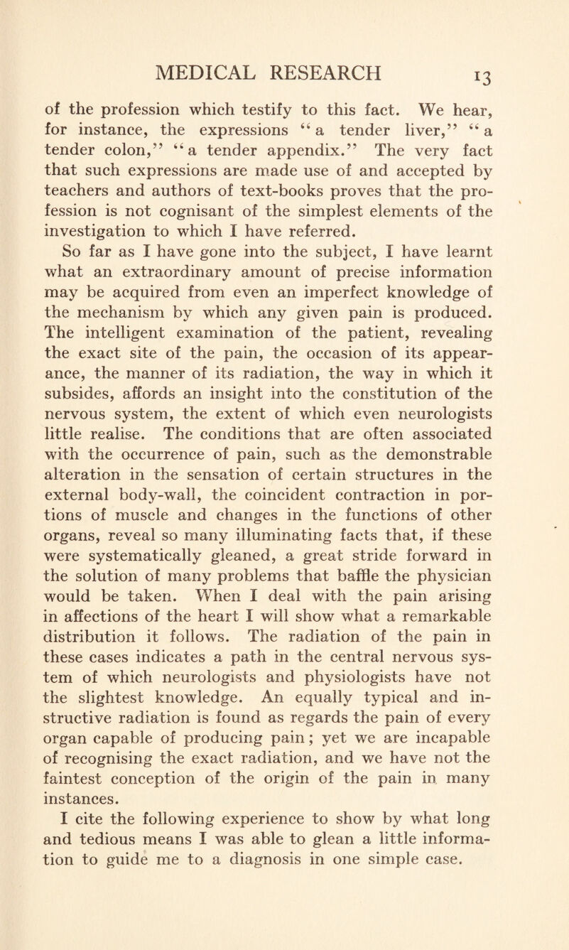 of the profession which testify to this fact. We hear, for instance, the expressions “ a tender liver,” 64 a tender colon,” “a tender appendix.” The very fact that such expressions are made use of and accepted by teachers and authors of text-books proves that the pro¬ fession is not cognisant of the simplest elements of the investigation to which I have referred. So far as I have gone into the subject, I have learnt what an extraordinary amount of precise information may be acquired from even an imperfect knowledge of the mechanism by which any given pain is produced. The intelligent examination of the patient, revealing the exact site of the pain, the occasion of its appear¬ ance, the manner of its radiation, the way in which it subsides, affords an insight into the constitution of the nervous system, the extent of which even neurologists little realise. The conditions that are often associated with the occurrence of pain, such as the demonstrable alteration in the sensation of certain structures in the external body-wall, the coincident contraction in por¬ tions of muscle and changes in the functions of other organs, reveal so many illuminating facts that, if these were systematically gleaned, a great stride forward in the solution of many problems that baffle the physician would be taken. When I deal with the pain arising in affections of the heart I will show what a remarkable distribution it follows. The radiation of the pain in these cases indicates a path in the central nervous sys¬ tem of which neurologists and physiologists have not the slightest knowledge. An equally typical and in¬ structive radiation is found as regards the pain of every organ capable of producing pain; yet we are incapable of recognising the exact radiation, and we have not the faintest conception of the origin of the pain in many instances. I cite the following experience to show by what long and tedious means I was able to glean a little informa¬ tion to guide me to a diagnosis in one simple case.