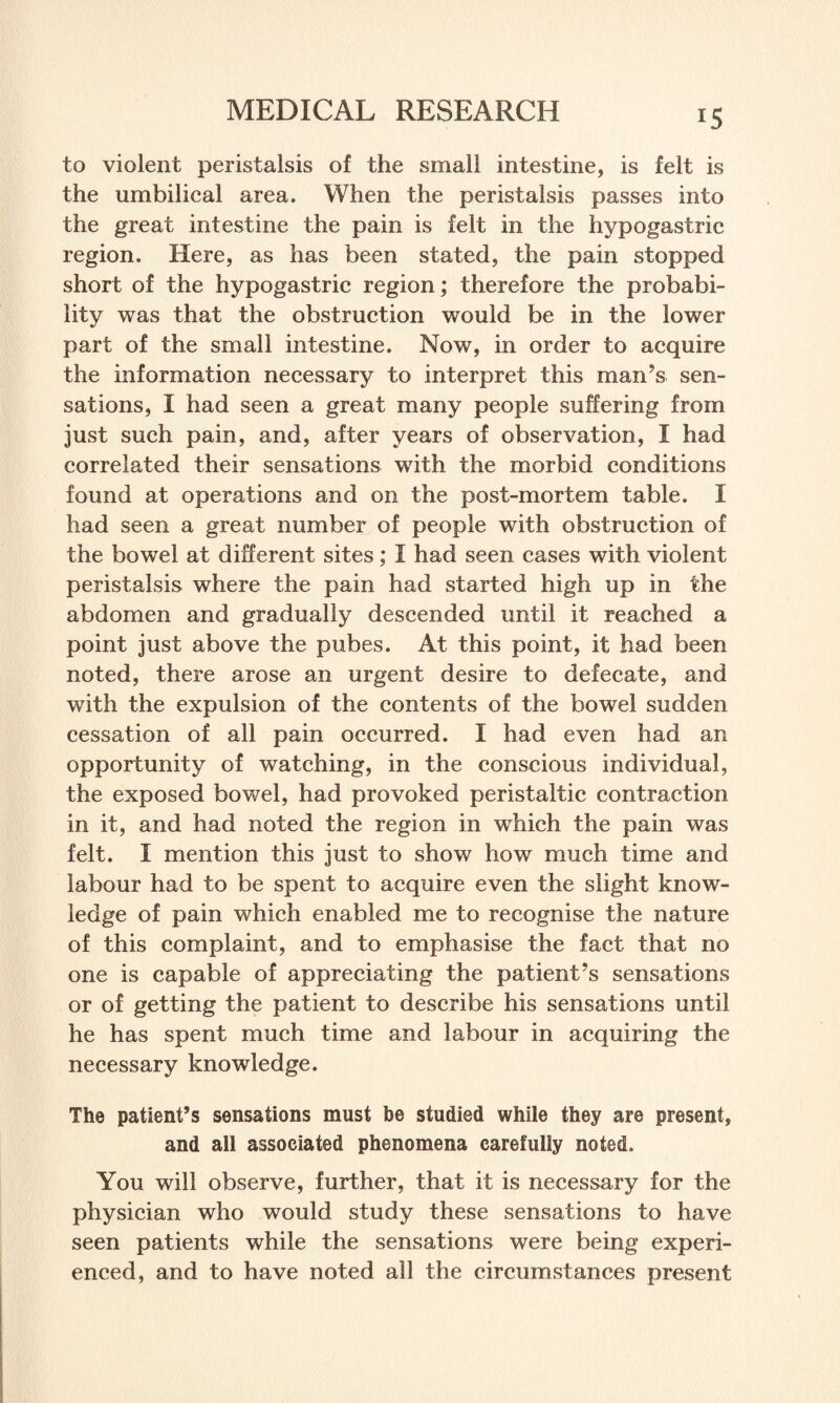 !5 to violent peristalsis of the small intestine, is felt is the umbilical area. When the peristalsis passes into the great intestine the pain is felt in the hypogastric region. Here, as has been stated, the pain stopped short of the hypogastric region; therefore the probabi¬ lity was that the obstruction would be in the lower part of the small intestine. Now, in order to acquire the information necessary to interpret this man’s sen¬ sations, I had seen a great many people suffering from just such pain, and, after years of observation, I had correlated their sensations with the morbid conditions found at operations and on the post-mortem table. I had seen a great number of people with obstruction of the bowel at different sites; I had seen cases with violent peristalsis where the pain had started high up in the abdomen and gradually descended until it reached a point just above the pubes. At this point, it had been noted, there arose an urgent desire to defecate, and with the expulsion of the contents of the bowel sudden cessation of all pain occurred. I had even had an opportunity of watching, in the conscious individual, the exposed bowel, had provoked peristaltic contraction in it, and had noted the region in which the pain was felt. I mention this just to show how much time and labour had to be spent to acquire even the slight know¬ ledge of pain which enabled me to recognise the nature of this complaint, and to emphasise the fact that no one is capable of appreciating the patient’s sensations or of getting the patient to describe his sensations until he has spent much time and labour in acquiring the necessary knowledge. The patient’s sensations must be studied while they are present, and all associated phenomena carefully noted. You will observe, further, that it is necessary for the physician who would study these sensations to have seen patients while the sensations were being experi¬ enced, and to have noted all the circumstances present