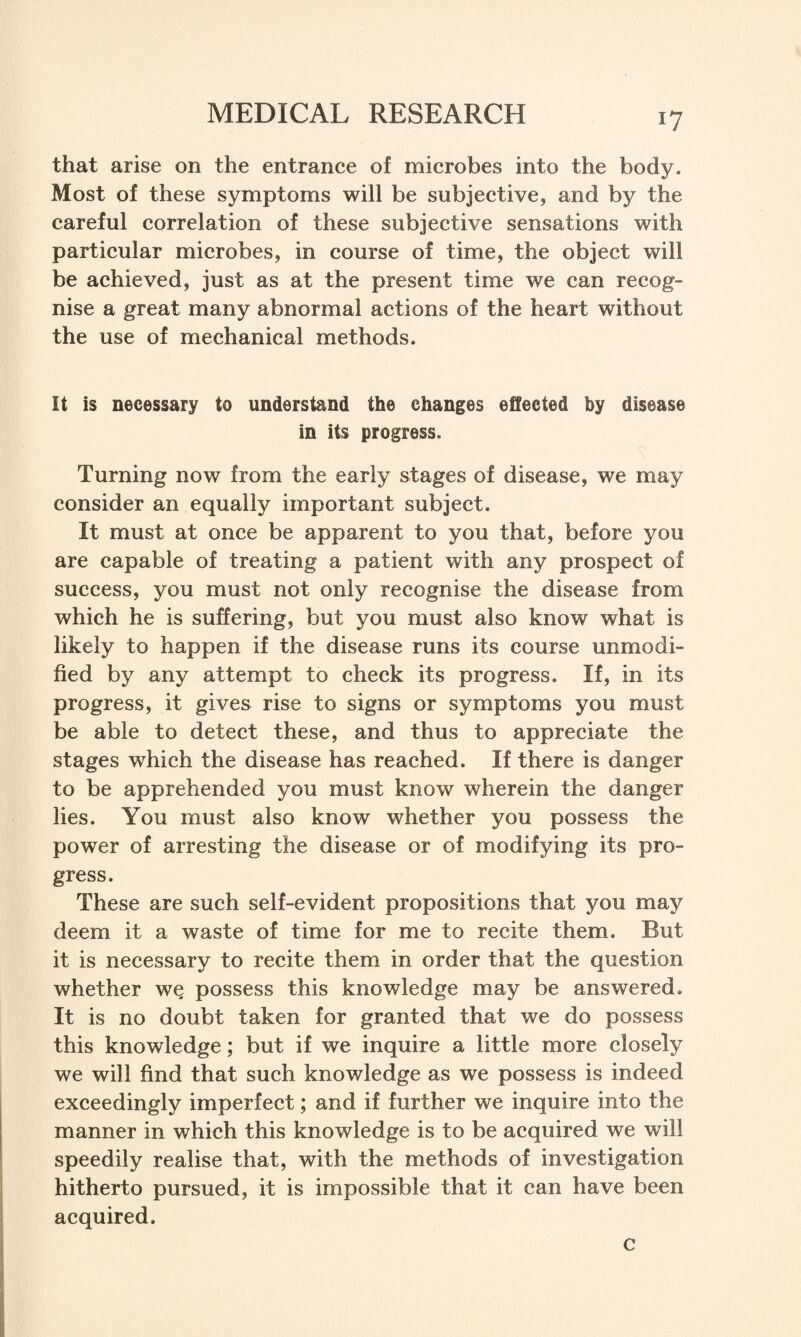 *7 that arise on the entrance of microbes into the body. Most of these symptoms will be subjective, and by the careful correlation of these subjective sensations with particular microbes, in course of time, the object will be achieved, just as at the present time we can recog¬ nise a great many abnormal actions of the heart without the use of mechanical methods. It is necessary to understand the changes effected by disease in its progress. Turning now from the early stages of disease, we may consider an equally important subject. It must at once be apparent to you that, before you are capable of treating a patient with any prospect of success, you must not only recognise the disease from which he is suffering, but you must also know what is likely to happen if the disease runs its course unmodi¬ fied by any attempt to check its progress. If, in its progress, it gives rise to signs or symptoms you must be able to detect these, and thus to appreciate the stages which the disease has reached. If there is danger to be apprehended you must know wherein the danger lies. You must also know whether you possess the power of arresting the disease or of modifying its pro¬ gress. These are such self-evident propositions that you may deem it a waste of time for me to recite them. Rut it is necessary to recite them in order that the question whether we possess this knowledge may be answered. It is no doubt taken for granted that we do possess this knowledge; but if we inquire a little more closely we will find that such knowledge as we possess is indeed exceedingly imperfect; and if further we inquire into the manner in which this knowledge is to be acquired we will speedily realise that, with the methods of investigation hitherto pursued, it is impossible that it can have been acquired. c