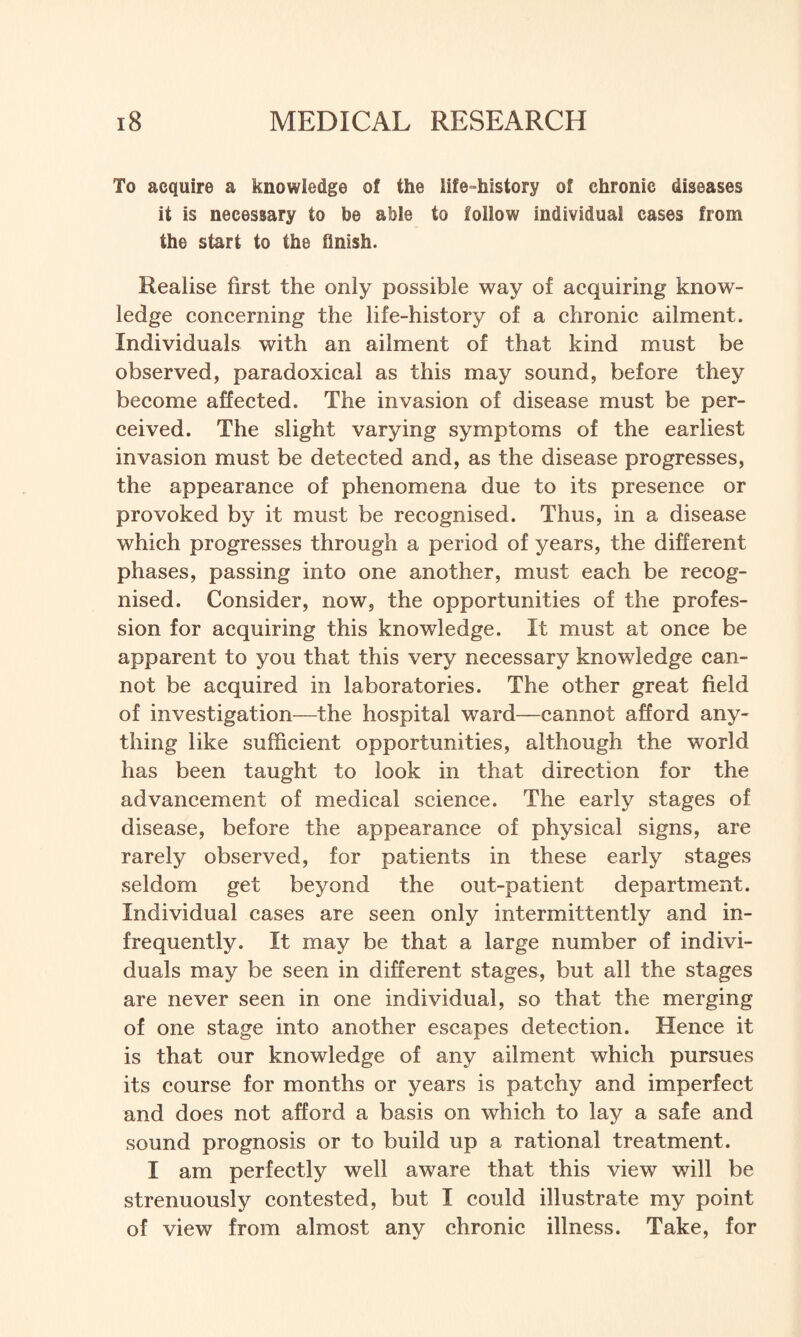 To acquire a knowledge of the life-Mstory of chronic diseases it is necessary to be able to follow individual cases from the start to the flnish. Realise first the only possible way of acquiring know¬ ledge concerning the life-history of a chronic ailment. Individuals with an ailment of that kind must be observed, paradoxical as this may sound, before they become affected. The invasion of disease must be per¬ ceived. The slight varying symptoms of the earliest invasion must be detected and, as the disease progresses, the appearance of phenomena due to its presence or provoked by it must be recognised. Thus, in a disease which progresses through a period of years, the different phases, passing into one another, must each be recog¬ nised. Consider, now, the opportunities of the profes¬ sion for acquiring this knowledge. It must at once be apparent to you that this very necessary knowledge can¬ not be acquired in laboratories. The other great field of investigation—the hospital ward—cannot afford any¬ thing like sufficient opportunities, although the world has been taught to look in that direction for the advancement of medical science. The early stages of disease, before the appearance of physical signs, are rarely observed, for patients in these early stages seldom get beyond the out-patient department. Individual cases are seen only intermittently and in¬ frequently. It may be that a large number of indivi¬ duals may be seen in different stages, but all the stages are never seen in one individual, so that the merging of one stage into another escapes detection. Hence it is that our knowledge of any ailment which pursues its course for months or years is patchy and imperfect and does not afford a basis on which to lay a safe and sound prognosis or to build up a rational treatment. I am perfectly well aware that this view will be strenuously contested, but I could illustrate my point of view from almost any chronic illness. Take, for