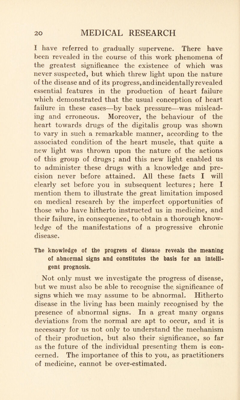 I have referred to gradually supervene. There have been revealed in the course of this work phenomena of the greatest significance the existence of which was never suspected, but which threw light upon the nature of the disease and of its progress, and incidentally revealed essential features in the production of heart failure which demonstrated that the usual conception of heart failure in these cases—by back pressure—was mislead¬ ing and erroneous. Moreover, the behaviour of the heart towards drugs of the digitalis group was shown to vary in such a remarkable manner, according to the associated condition of the heart muscle, that quite a new light was thrown upon the nature of the actions of this group of drugs; and this new light enabled us • to administer these drugs with a knowledge and pre¬ cision never before attained. All these facts I will clearly set before you in subsequent lectures; here I mention them to illustrate the great limitation imposed on medical research by the imperfect opportunities of those who have hitherto instructed us in medicine, and their failure, in consequence, to obtain a thorough know¬ ledge of the manifestations of a progressive chronic disease. The knowledge of the progress of disease reveals the meaning of abnormal signs and constitutes the basis for an intelli¬ gent prognosis. Not only must we investigate the progress of disease, but we must also be able to recognise the, significance of signs which we may assume to be abnormal. Hitherto disease in the living has been mainly recognised by the presence of abnormal signs. In a great many organs deviations from the normal are apt to occur, and it is necessary for us not only to understand the mechanism of their production, but also their significance, so far as the future of the individual presenting them is con¬ cerned. The importance of this to you, as practitioners of medicine, cannot be over-estimated.