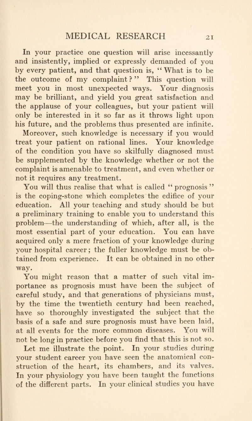 In your practice one question will arise incessantly and insistently, implied or expressly demanded of you by every patient, and that question is, 44 What is to be the outcome of my complaint?” This question will meet you in most unexpected ways. Your diagnosis may be brilliant, and yield you great satisfaction and the applause of your colleagues, but your patient will only be interested in it so far as it throws light upon his future, and the problems thus presented are infinite. Moreover, such knowledge is necessary if you would treat your patient on rational lines. Your knowledge of the condition you have so skilfully diagnosed must be supplemented by the knowledge whether or not the complaint is amenable to treatment, and even whether or not it requires any treatment. You will thus realise that what is called 44 prognosis ” is the coping-stone which completes the edifice of your education. All your teaching and study should be but a preliminary training to enable you to understand this problem—the understanding of which, after all, is the most essential part of your education. You can have acquired only a mere fraction of your knowledge during your hospital career; the fuller knowledge must be ob¬ tained from experience. It can be obtained in no other way. You might reason that a matter of such vital im¬ portance as prognosis must have been the subject of careful study, and that generations of physicians must, by the time the twentieth century had been reached, have so thoroughly investigated the subject that the basis of a safe and sure prognosis must have been laid, at all events for the more common diseases. You will not be long in practice before you find that this is not so. Let me illustrate the point. In your studies during your student career you have seen the anatomical con¬ struction of the heart, its chambers, and its valves. In your physiology you have been taught the functions of the different parts. In your clinical studies you have