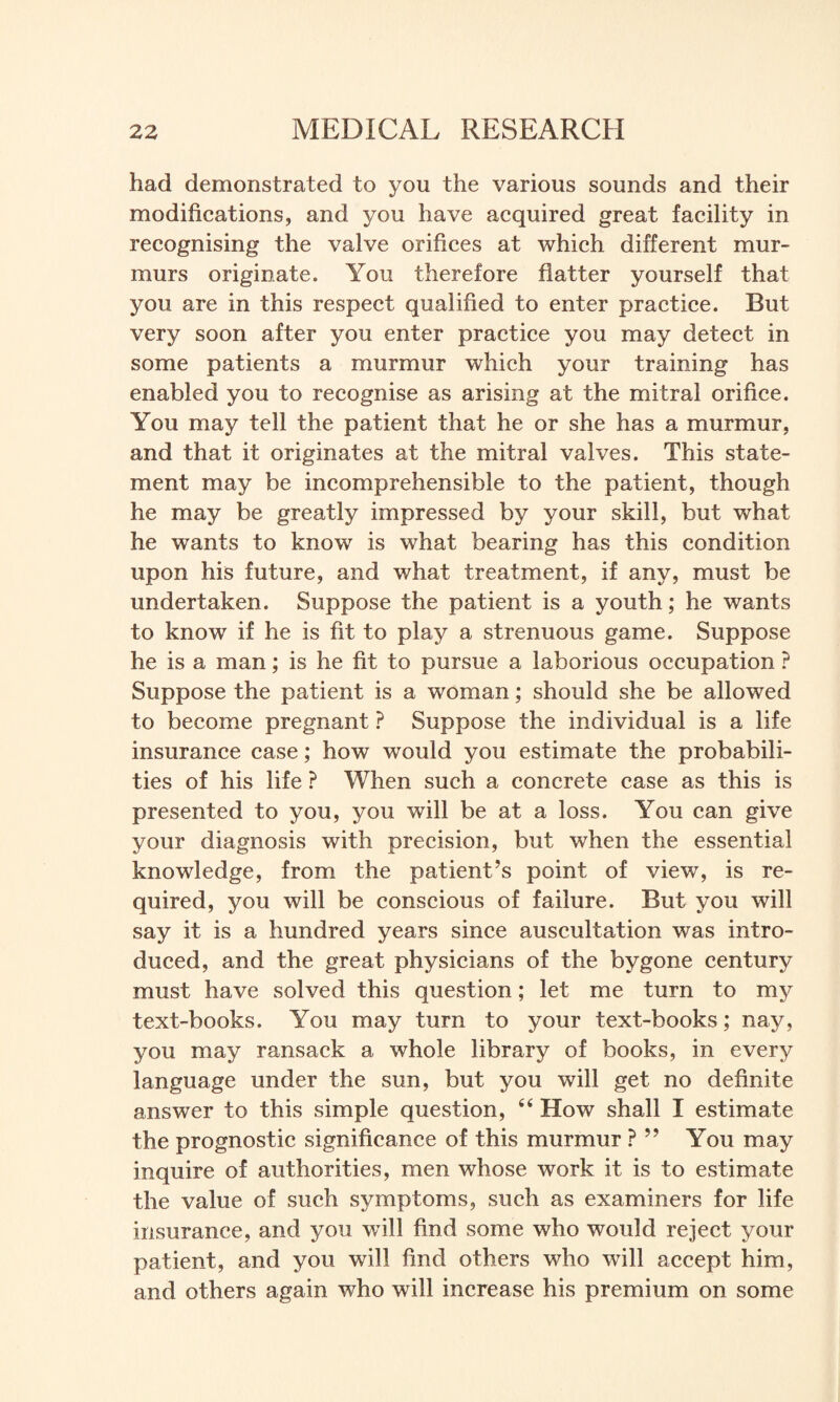 had demonstrated to you the various sounds and their modifications, and you have acquired great facility in recognising the valve orifices at which different mur¬ murs originate. You therefore flatter yourself that you are in this respect qualified to enter practice. But very soon after you enter practice you may detect in some patients a murmur which your training has enabled you to recognise as arising at the mitral orifice. You may tell the patient that he or she has a murmur, and that it originates at the mitral valves. This state¬ ment may be incomprehensible to the patient, though he may be greatly impressed by your skill, but what he wants to know is what bearing has this condition upon his future, and what treatment, if any, must be undertaken. Suppose the patient is a youth; he wants to know if he is fit to play a strenuous game. Suppose he is a man; is he fit to pursue a laborious occupation ? Suppose the patient is a woman; should she be allowed to become pregnant ? Suppose the individual is a life insurance case; how would you estimate the probabili¬ ties of his life ? When such a concrete case as this is presented to you, you will be at a loss. You can give your diagnosis with precision, but when the essential knowledge, from the patient’s point of view, is re¬ quired, you will be conscious of failure. But you will say it is a hundred years since auscultation was intro¬ duced, and the great physicians of the bygone century must have solved this question; let me turn to my text-books. You may turn to your text-books; nay, you may ransack a whole library of books, in every language under the sun, but you will get no definite answer to this simple question, 44 How shall I estimate the prognostic significance of this murmur ? ” You may inquire of authorities, men whose work it is to estimate the value of such symptoms, such as examiners for life insurance, and you wTill find some who would reject your patient, and you will find others who will accept him, and others again who will increase his premium on some