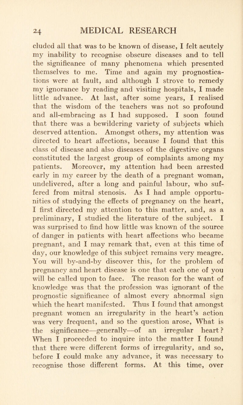 eluded all that was to be known of disease, I felt acutely my inability to recognise obscure diseases and to tell the significance of many phenomena which presented themselves to me. Time and again my prognostica¬ tions were at fault, and although I strove to remedy my ignorance by reading and visiting hospitals, I made little advance. At last, after some years, I realised that the wisdom of the teachers was not so profound and all-embracing as I had supposed. I soon found that there was a bewildering variety of subjects which deserved attention. Amongst others, my attention was directed to heart affections, because I found that this class of disease and also diseases of the digestive organs constituted the largest group of complaints among my patients. Moreover, my attention had been arrested early in my career by the death of a pregnant woman, undelivered, after a long and painful labour, who suf¬ fered from mitral stenosis. As I had ample opportu¬ nities of studying the effects of pregnancy on the heart, I first directed my attention to this matter, and, as a preliminary, I studied the literature of the subject. I was surprised to find how little was known of the source of danger in patients with heart affections who became pregnant, and I may remark that, even at this time of day, our knowledge of this subject remains very meagre. You will by-and-by discover this, for the problem of pregnancy and heart disease is one that each one of you will be called upon to face. The reason for the want of knowledge was that the profession was ignorant of the prognostic significance of almost every abnormal sign which the heart manifested. Thus I found that amongst pregnant women an irregularity in the heart’s action was very frequent, and so the question arose, What is the significance—generally—of an irregular heart ? When I proceeded to inquire into the matter I found that there were different forms of irregularity, and so, before I could make any advance, it was necessary to recognise those different forms. At this time, over