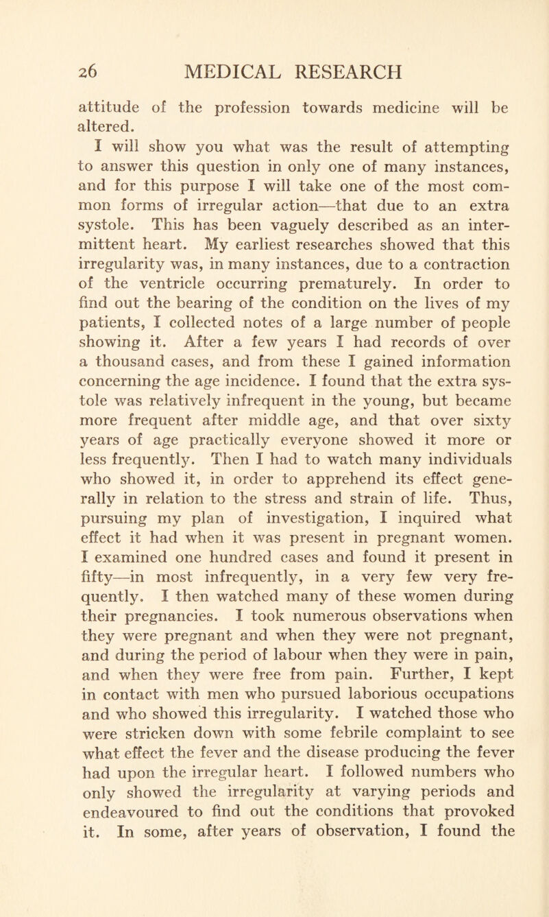 attitude of the profession towards medicine will be altered. I will show you what was the result of attempting to answer this question in only one of many instances, and for this purpose I will take one of the most com¬ mon forms of irregular action—that due to an extra systole. This has been vaguely described as an inter¬ mittent heart. My earliest researches showed that this irregularity was, in many instances, due to a contraction of the ventricle occurring prematurely. In order to find out the bearing of the condition on the lives of my patients, I collected notes of a large number of people showing it. After a few years I had records of over a thousand cases, and from these I gained information concerning the age incidence. I found that the extra sys¬ tole was relatively infrequent in the young, but became more frequent after middle age, and that over sixty years of age practically everyone showed it more or less frequently. Then I had to watch many individuals who showed it, in order to apprehend its effect gene- rallv in relation to the stress and strain of life. Thus, pursuing my plan of investigation, I inquired what effect it had when it was present in pregnant women. I examined one hundred cases and found it present in fifty—in most infrequently, in a very few very fre¬ quently. I then watched many of these women during their pregnancies. I took numerous observations when they were pregnant and when they were not pregnant, and during the period of labour when they were in pain, and when they were free from pain. Further, I kept in contact with men who pursued laborious occupations and who showed this irregularity. I watched those who were stricken down with some febrile complaint to see what effect the fever and the disease producing the fever had upon the irregular heart. I followed numbers who only showed the irregularity at varying periods and endeavoured to find out the conditions that provoked it. In some, after years of observation, I found the