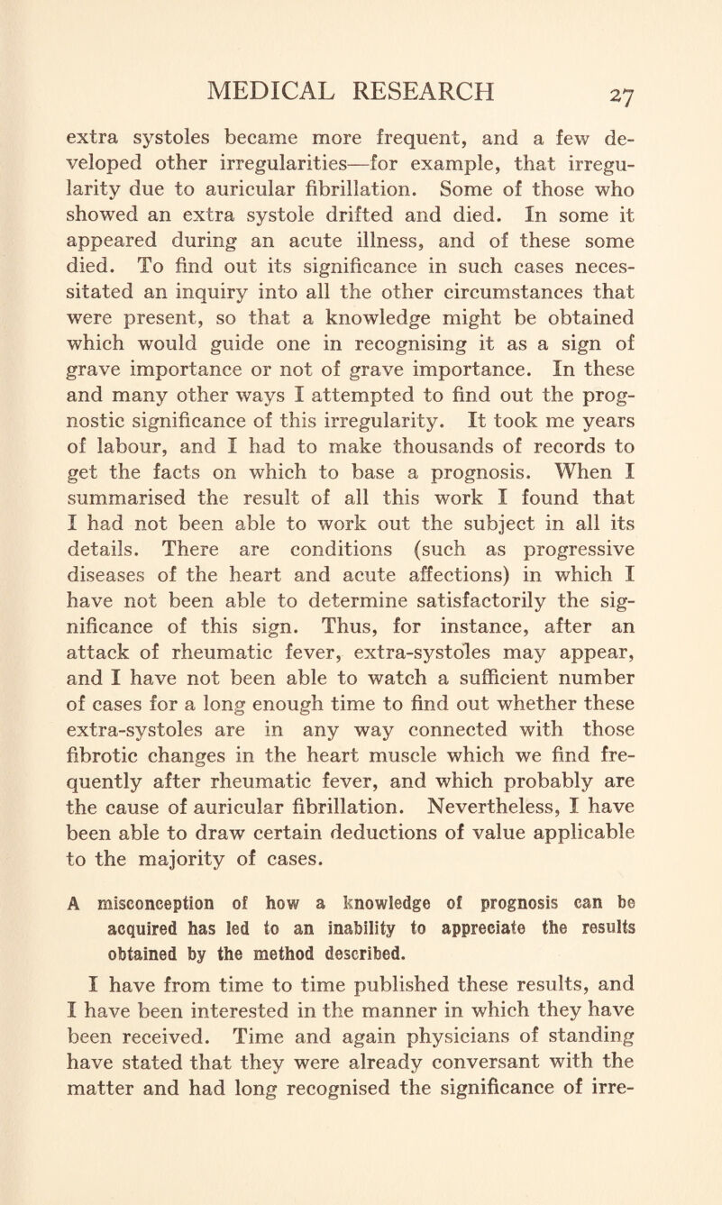 extra systoles became more frequent, and a few de¬ veloped other irregularities—for example, that irregu¬ larity due to auricular fibrillation. Some of those who showed an extra systole drifted and died. In some it appeared during an acute illness, and of these some died. To find out its significance in such cases neces¬ sitated an inquiry into all the other circumstances that were present, so that a knowledge might be obtained which would guide one in recognising it as a sign of grave importance or not of grave importance. In these and many other ways I attempted to find out the prog¬ nostic significance of this irregularity. It took me years of labour, and I had to make thousands of records to get the facts on which to base a prognosis. When I summarised the result of all this work I found that I had not been able to work out the subject in all its details. There are conditions (such as progressive diseases of the heart and acute affections) in which I have not been able to determine satisfactorily the sig¬ nificance of this sign. Thus, for instance, after an attack of rheumatic fever, extra-systoles may appear, and I have not been able to watch a sufficient number of cases for a long enough time to find out whether these extra-systoles are in any way connected with those fibrotic changes in the heart muscle which we find fre¬ quently after rheumatic fever, and which probably are the cause of auricular fibrillation. Nevertheless, I have been able to draw certain deductions of value applicable to the majority of cases. A misconception of how a knowledge of prognosis can be acquired has led to an inability to appreciate the results obtained by the method described. I have from time to time published these results, and I have been interested in the manner in which they have been received. Time and again physicians of standing have stated that they were already conversant with the matter and had long recognised the significance of irre-