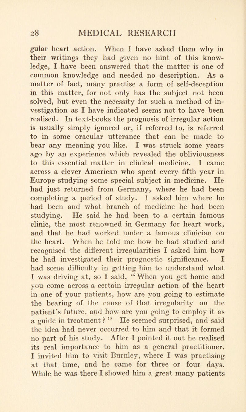 gular heart action. When I have asked them why in their writings they had given no hint of this know¬ ledge, I have been answered that the matter is one of common knowledge and needed no description. As a matter of fact, many practise a form of self-deception in this matter, for not only has the subject not been solved, but even the necessity for such a method of in¬ vestigation as I have indicated seems not to have been realised. In text-books the prognosis of irregular action is usually simply ignored or, if referred to, is referred to in some oracular utterance that can be made to bear any meaning you like. I was struck some years ago by an experience which revealed the obliviousness to this essential matter in clinical medicine. I came across a clever American who spent every fifth year in Europe studying some special subject in medicine. He had just returned from Germany, where he had been completing a period of study. I asked him where he had been and what branch of medicine he had been studying. He said he had been to a certain famous clinic, the most renowned in Germany for heart work, and that he had worked under a famous clinician on the heart. When he told me how he had studied and recognised the different irregularities I asked him how he had investigated their prognostic significance. I had some difficulty in getting him to understand what I was driving at, so I said, 46 When you get home and you come across a certain irregular action of the heart in one of your patients, how are you going to estimate the bearing of the cause of that irregularity on the patient’s future, and how are you going to employ it as a guide in treatment ? 99 He seemed surprised, and said the idea had never occurred to him and that it formed no part of his study. After I pointed it out he realised its real importance to him as a general practitioner. I invited him to visit Burnley, where I was practising at that time, and he came for three or four days. While he was there I showed him a great many patients