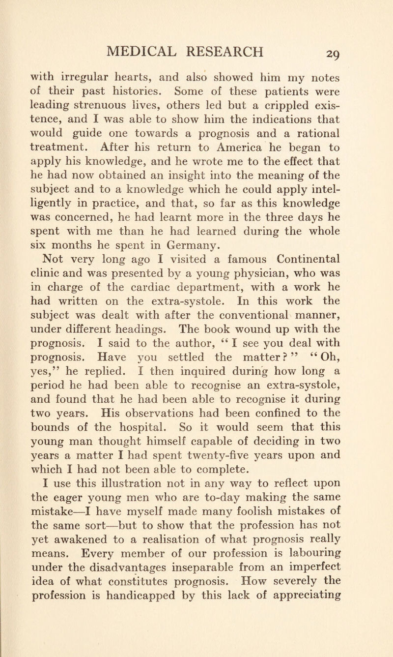 with irregular hearts, and also showed him my notes of their past histories. Some of these patients were leading strenuous lives, others led but a crippled exis¬ tence, and I was able to show him the indications that would guide one towards a prognosis and a rational treatment. After his return to America he began to apply his knowledge, and he wrote me to the effect that he had now obtained an insight into the meaning of the subject and to a knowledge which he could apply intel¬ ligently in practice, and that, so far as this knowledge was concerned, he had learnt more in the three days he spent with me than he had learned during the whole six months he spent in Germany. Not very long ago I visited a famous Continental clinic and was presented by a young physician, who was in charge of the cardiac department, with a work he had written on the extra-systole. In this work the subject was dealt with after the conventional manner, under different headings. The book wound up with the prognosis. I said to the author, 441 see you deal with prognosis. Have you settled the matter?” 44 Oh, yes,” he replied. I then inquired during how long a period he had been able to recognise an extra-systole, and found that he had been able to recognise it during two years. His observations had been confined to the bounds of the hospital. So it would seem that this young man thought himself capable of deciding in two years a matter I had spent twenty-five years upon and which I had not been able to complete. I use this illustration not in any way to reflect upon the eager young men who are to-day making the same mistake—I have myself made many foolish mistakes of the same sort—but to show that the profession has not yet awakened to a realisation of what prognosis really means. Every member of our profession is labouring under the disadvantages inseparable from an imperfect idea of what constitutes prognosis. How severely the profession is handicapped by this lack of appreciating