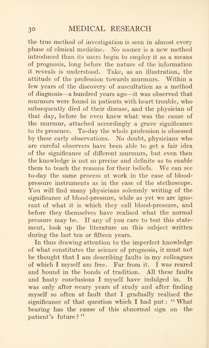 the true method of investigation is seen in almost every phase of clinical medicine. No sooner is a new method introduced than its users begin to employ it as a means of prognosis, long before the nature of the information it reveals is understood. Take, as an illustration, the attitude of the profession towards murmurs. Within a few years of the discovery of auscultation as a method of diagnosis—a hundred years ago—it was observed that murmurs were found in patients with heart trouble, who subsequently died of their disease, and the physician of that day, before he even knew what was the cause of the murmur, attached accordingly a grave significance to its presence. To-day the whole profession is obsessed by these early observations. No doubt, physicians who are careful observers have been able to get a fair idea of the significance of different murmurs, but even then the knowledge is not so precise and definite as to enable them to teach the reasons for their beliefs. We can see to-day the same process at work in the case of blood- pressure instruments as in the case of the stethoscope. You will find many physicians solemnly writing of the significance of blood-pressure, while as yet we are igno¬ rant of what it is which they call blood-pressure, and before they themselves have realised what the normal pressure may be. If any of you care to test this state¬ ment, look up the literature on this subject written during the last ten or fifteen years. In thus drawing attention to the imperfect knowledge of what constitutes the science of prognosis, it must not be thought that I am describing faults in my colleagues of which I myself am free. Far from it. I was reared and bound in the bonds of tradition. All these faults and hasty conclusions I myself have indulged in. It was only after weary years of study and after finding myself so often at fault that I gradually realised the significance of that question which I had put: What bearing has the cause of this abnormal sign on the patient’s future ? 99