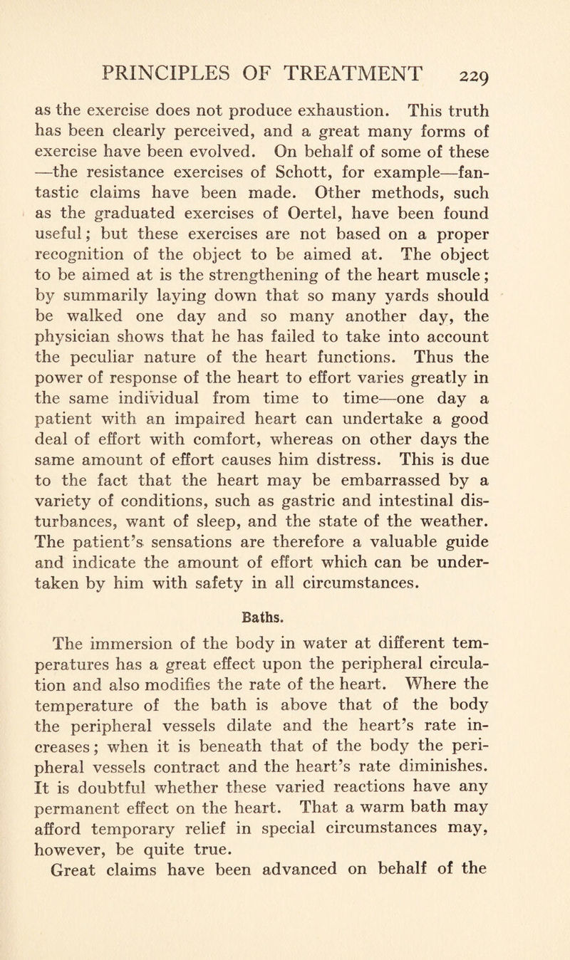 as the exercise does not produce exhaustion. This truth has been clearly perceived, and a great many forms of exercise have been evolved. On behalf of some of these —the resistance exercises of Schott, for example—fan¬ tastic claims have been made. Other methods, such as the graduated exercises of Oertel, have been found useful; but these exercises are not based on a proper recognition of the object to be aimed at. The object to be aimed at is the strengthening of the heart muscle; by summarily laying down that so many yards should be walked one day and so many another day, the physician shows that he has failed to take into account the peculiar nature of the heart functions. Thus the power of response of the heart to effort varies greatly in the same individual from time to time—one day a patient with an impaired heart can undertake a good deal of effort with comfort, whereas on other days the same amount of effort causes him distress. This is due to the fact that the heart may be embarrassed by a variety of conditions, such as gastric and intestinal dis¬ turbances, want of sleep, and the state of the weather. The patient’s sensations are therefore a valuable guide and indicate the amount of effort which can be under¬ taken by him with safety in all circumstances. Baths. The immersion of the body in water at different tem¬ peratures has a great effect upon the peripheral circula¬ tion and also modifies the rate of the heart. Where the temperature of the bath is above that of the body the peripheral vessels dilate and the heart’s rate in¬ creases ; when it is beneath that of the body the peri¬ pheral vessels contract and the heart’s rate diminishes. It is doubtful whether these varied reactions have any permanent effect on the heart. That a warm bath may afford temporary relief in special circumstances may, however, be quite true. Great claims have been advanced on behalf of the