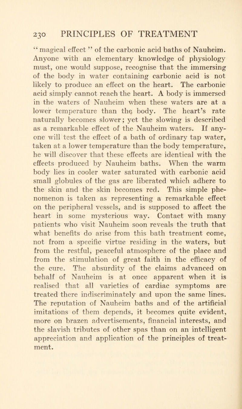 “ magical effect ” of the carbonic acid baths of Nauheim. Anyone with an elementary knowledge of physiology must, one would suppose, recognise that the immersing of the body in water containing carbonic acid is not likely to produce an effect on the heart. The carbonic acid simply cannot reach the heart. A body is immersed in the waters of Nauheim when these waters are at a lower temperature than the body. The heart’s rate naturally becomes slower; yet the slowing is described as a remarkable effect of the Nauheim waters. If any¬ one will test the effect of a bath of ordinary tap water, taken at a lower temperature than the body temperature, he will discover that these effects are identical with the effects produced by Nauheim baths. When the warm body lies in cooler water saturated with carbonic acid small globules of the gas are liberated which adhere to the skin and the skin becomes red. This simple phe¬ nomenon is taken as representing a remarkable effect on the peripheral vessels, and is supposed to affect the heart in some mysterious way. Contact with many patients who visit Nauheim soon reveals the truth that what benefits do arise from this bath treatment come, not from a specific virtue residing in the waters, but from the restful, peaceful atmosphere of the place and from the stimulation of great faith in the efficacy of the cure. The absurdity of the claims advanced on behalf of Nauheim is at once apparent when it is realised that all varieties of cardiac symptoms are treated there indiscriminately and upon the same lines. The reputation of Nauheim baths and of the artificial imitations of them depends, it becomes quite evident, more on brazen advertisements, financial interests, and the slavish tributes of other spas than on an intelligent appreciation and application of the principles of treat¬ ment.