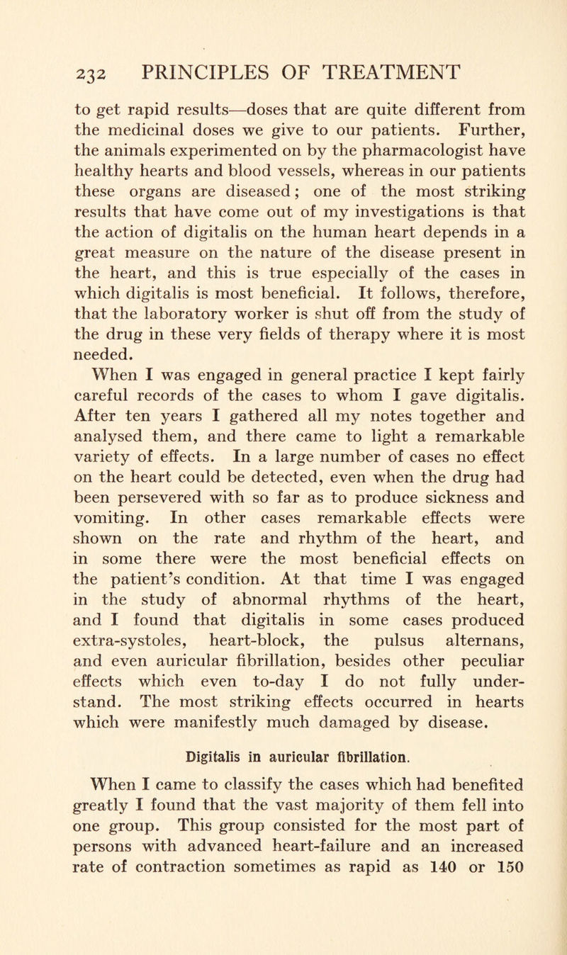 to get rapid results—doses that are quite different from the medicinal doses we give to our patients. Further, the animals experimented on by the pharmacologist have healthy hearts and blood vessels, whereas in our patients these organs are diseased; one of the most striking results that have come out of my investigations is that the action of digitalis on the human heart depends in a great measure on the nature of the disease present in the heart, and this is true especially of the cases in which digitalis is most beneficial. It follows, therefore, that the laboratory worker is shut off from the study of the drug in these very fields of therapy where it is most needed. When I was engaged in general practice I kept fairly careful records of the cases to whom I gave digitalis. After ten years I gathered all my notes together and analysed them, and there came to light a remarkable variety of effects. In a large number of cases no effect on the heart could be detected, even when the drug had been persevered with so far as to produce sickness and vomiting. In other cases remarkable effects were shown on the rate and rhythm of the heart, and in some there were the most beneficial effects on the patient’s condition. At that time I was engaged in the study of abnormal rhythms of the heart, and I found that digitalis in some cases produced extra-systoles, heart-block, the pulsus alternans, and even auricular fibrillation, besides other peculiar effects which even to-day I do not fully under¬ stand. The most striking effects occurred in hearts which were manifestly much damaged by disease. Digitalis in auricular fibrillation. When I came to classify the cases which had benefited greatly I found that the vast majority of them fell into one group. This group consisted for the most part of persons with advanced heart-failure and an increased rate of contraction sometimes as rapid as 140 or 150