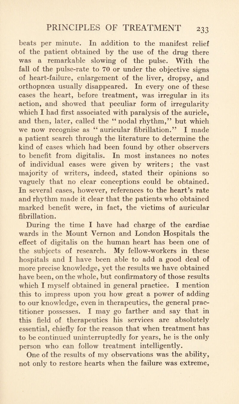 beats per minute. In addition to the manifest relief of the patient obtained by the use of the drug there was a remarkable slowing of the pulse. With the fall of the pulse-rate to 70 or under the objective signs of heart-failure, enlargement of the liver, dropsy, and orthopnoea usually disappeared. In every one of these cases the heart, before treatment, was irregular in its action, and showed that peculiar form of irregularity which I had first associated with paralysis of the auricle, and then, later, called the 64 nodal rhythm,” but which we now recognise as 44 auricular fibrillation.” I made a patient search through the literature to determine the kind of cases which had been found by other observers to benefit from digitalis. In most instances no notes of individual cases were given by writers; the vast majority of writers, indeed, stated their opinions so vaguely that no clear conceptions could be obtained. In several cases, however, references to the heart’s rate and rhythm made it clear that the patients who obtained marked benefit were, in fact, the victims of auricular fibrillation. During the time I have had charge of the cardiac wards in the Mount Vernon and London Hospitals the effect of digitalis on the human heart has been one of the subjects of research. My fellow-workers in these hospitals and I have been able to add a good deal of more precise knowledge, yet the results we have obtained have been, on the whole, but confirmatory of those results which I myself obtained in general practice. I mention this to impress upon you how great a power of adding to our knowledge, even in therapeutics, the general prac¬ titioner possesses. I may go farther and say that in this field of therapeutics his services are absolutely essential, chiefly for the reason that when treatment has to be continued uninterruptedly for years, he is the only person who can follow treatment intelligently. One of the results of my observations was the ability, not only to restore hearts when the failure was extreme,