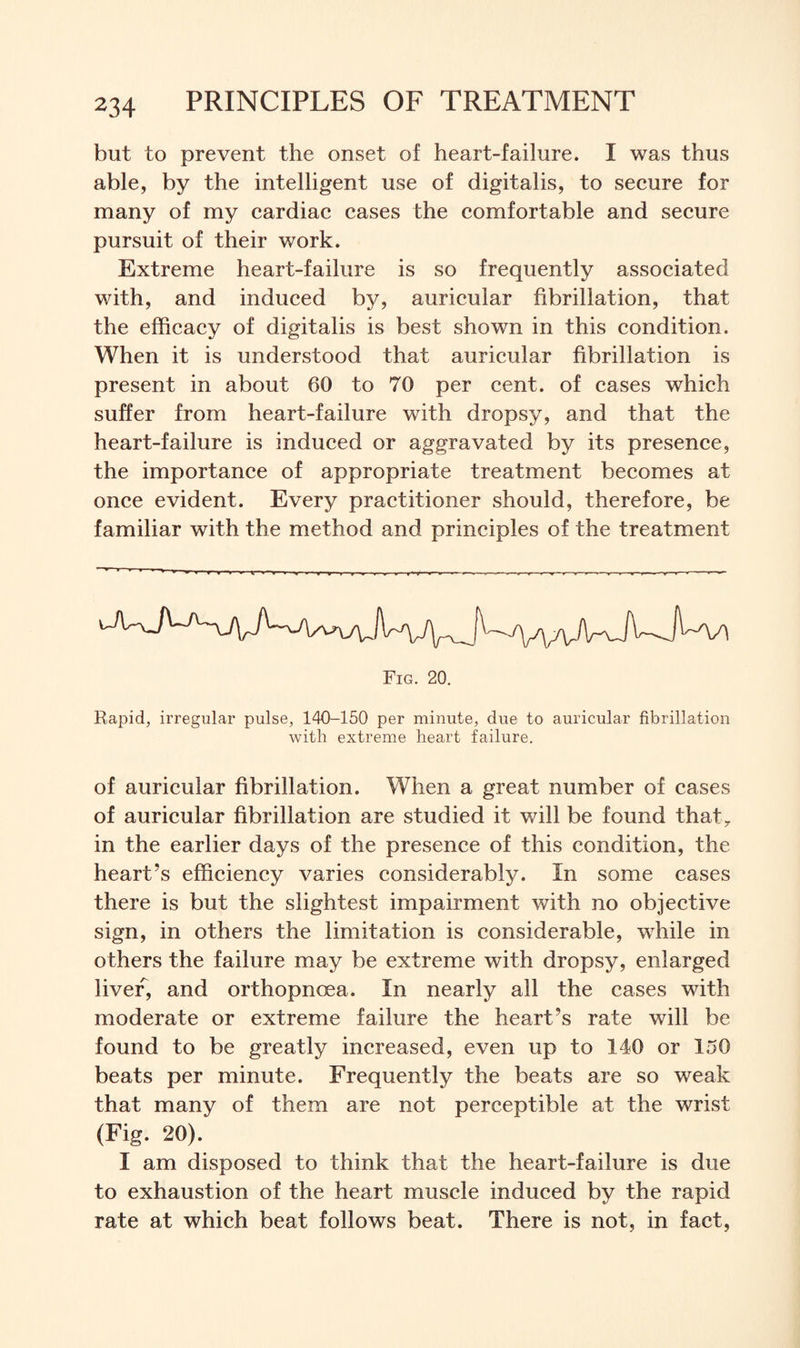 but to prevent the onset of heart-failure. I was thus able, by the intelligent use of digitalis, to secure for many of my cardiac cases the comfortable and secure pursuit of their work. Extreme heart-failure is so frequently associated with, and induced by, auricular fibrillation, that the efficacy of digitalis is best shown in this condition. When it is understood that auricular fibrillation is present in about 60 to 70 per cent, of cases which suffer from heart-failure with dropsy, and that the heart-failure is induced or aggravated by its presence, the importance of appropriate treatment becomes at once evident. Every practitioner should, therefore, be familiar with the method and principles of the treatment Fig. 20. Rapid, irregular pulse, 140-150 per minute, due to auricular fibrillation with extreme heart failure. of auricular fibrillation. When a great number of cases of auricular fibrillation are studied it will be found that? in the earlier days of the presence of this condition, the heart’s efficiency varies considerably. In some cases there is but the slightest impairment with no objective sign, in others the limitation is considerable, while in others the failure may be extreme with dropsy, enlarged liver, and orthopnoea. In nearly all the cases with moderate or extreme failure the heart’s rate will be found to be greatly increased, even up to 140 or 150 beats per minute. Frequently the beats are so weak that many of them are not perceptible at the wrist (Fig. 20). I am disposed to think that the heart-failure is due to exhaustion of the heart muscle induced by the rapid rate at which beat follows beat. There is not, in fact,