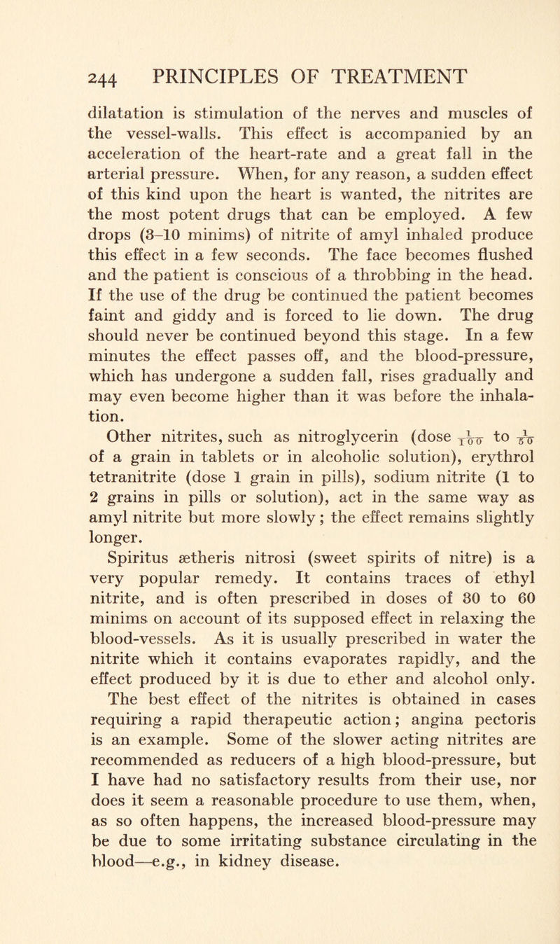 dilatation is stimulation of the nerves and muscles of the vessel-walls. This effect is accompanied by an acceleration of the heart-rate and a great fall in the arterial pressure. When, for any reason, a sudden effect of this kind upon the heart is wanted, the nitrites are the most potent drugs that can be employed. A few drops (3-10 minims) of nitrite of amyl inhaled produce this effect in a few seconds. The face becomes flushed and the patient is conscious of a throbbing in the head. If the use of the drug be continued the patient becomes faint and giddy and is forced to lie down. The drug should never be continued beyond this stage. In a few minutes the effect passes off, and the blood-pressure, which has undergone a sudden fall, rises gradually and may even become higher than it was before the inhala¬ tion. Other nitrites, such as nitroglycerin (dose Tkir to of a grain in tablets or in alcoholic solution), erythrol tetranitrite (dose 1 grain in pills), sodium nitrite (1 to 2 grains in pills or solution), act in the same way as amyl nitrite but more slowly; the effect remains slightly longer. Spiritus setheris nitrosi (sweet spirits of nitre) is a very popular remedy. It contains traces of ethyl nitrite, and is often prescribed in doses of 30 to 60 minims on account of its supposed effect in relaxing the blood-vessels. As it is usually prescribed in water the nitrite which it contains evaporates rapidly, and the effect produced by it is due to ether and alcohol only. The best effect of the nitrites is obtained in cases requiring a rapid therapeutic action; angina pectoris is an example. Some of the slower acting nitrites are recommended as reducers of a high blood-pressure, but I have had no satisfactory results from their use, nor does it seem a reasonable procedure to use them, when, as so often happens, the increased blood-pressure may be due to some irritating substance circulating in the blood—e.g., in kidney disease.
