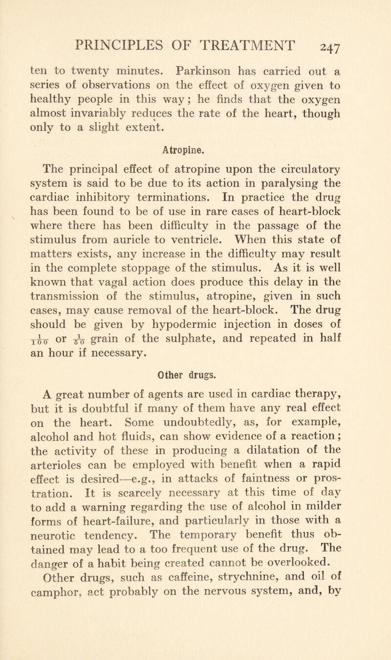 ten to twenty minutes. Parkinson has carried out a series of observations on the effect of oxygen given to healthy people in this way; he finds that the oxygen almost invariably reduces the rate of the heart, though only to a slight extent. Atropine. The principal effect of atropine upon the circulatory system is said to be due to its action in paralysing the cardiac inhibitory terminations. In practice the drug has been found to be of use in rare cases of heart-block where there has been difficulty in the passage of the stimulus from auricle to ventricle. When this state of matters exists, any increase in the difficulty may result in the complete stoppage of the stimulus. As it is well known that vagal action does produce this delay in the transmission of the stimulus, atropine, given in such cases, may cause removal of the heart-block. The drug should be given by hypodermic injection in doses of iio or Po grain of the sulphate, and repeated in half an hour if necessary. Other drugs. A great number of agents are used in cardiac therapy, but it is doubtful if many of them have any real effect on the heart. Some undoubtedly, as, for example, alcohol and hot fluids, can show evidence of a reaction; the activity of these in producing a dilatation of the arterioles can be employed with benefit when a rapid effect is desired—e.g., in attacks of faintness or pros¬ tration. It is scarcely necessary at this time of day to add a warning regarding the use of alcohol in milder forms of heart-failure, and particularly in those with a neurotic tendency. The temporary benefit thus ob¬ tained may lead to a too frequent use of the drug. The danger of a habit being created cannot be overlooked. Other drugs, such as caffeine, strychnine, and oil of camphor, act probably on the nervous system, and, by