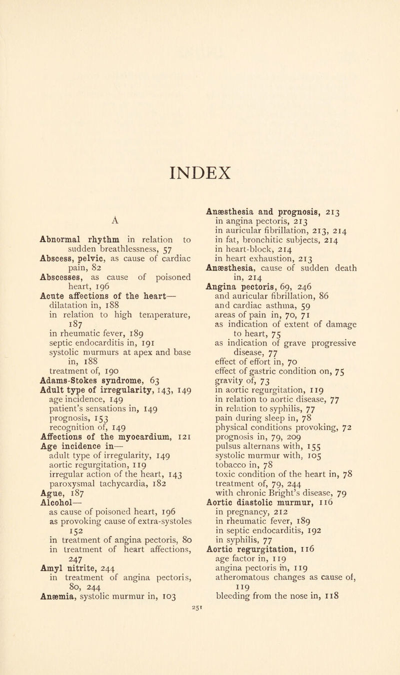 A Abnormal rhythm in relation to sudden breathlessness, 57 Abscess, pelvic, as cause of cardiac pain, 82 Abscesses, as cause of poisoned heart, 196 Acute affections of the heart— dilatation in, 188 in relation to high temperature, i87 in rheumatic fever, 189 septic endocarditis in, 191 systolic murmurs at apex and base in, 188 treatment of, 190 Adams-Stokes syndrome, 63 Adult type of irregularity, 143, 149 age incidence, 149 patient’s sensations in, 149 prognosis, 153 recognition of, 149 Affections of the myocardium, 121 Age incidence in— adult type of irregularity, 149 aortic regurgitation, 119 irregular action of the heart, 143 paroxysmal tachycardia, 182 Ague, 187 Alcohol— as cause of poisoned heart, 196 as provoking cause of extra-systoles in treatment of angina pectoris, 80 in treatment of heart affections, 247 Amyl nitrite, 244 in treatment of angina pectoris, 80, 244 Anaemia, systolic murmur in, 103 Anaesthesia and prognosis, 213 in angina pectoris, 213 in auricular fibrillation, 213, 214 in fat, bronchitic subjects, 214 in heart-block, 214 in heart exhaustion, 213 Anaesthesia, cause of sudden death in, 214 Angina pectoris, 69, 246 and auricular fibrillation, 86 and cardiac asthma, 59 areas of pain in, 70, 71 as indication of extent of damage to heart, 75 as indication of grave progressive disease, 77 effect of effort in, 70 effect of gastric condition on, 75 gravity of, 73 in aortic regurgitation, 119 in relation to aortic disease, 77 in relation to syphilis, 77 pain during sleep in, 78 physical conditions provoking, 72 prognosis in, 79, 209 pulsus alternans with, 155 systolic murmur with, 105 tobacco in, 78 toxic condition of the heart in, 78 treatment of, 79, 244 with chronic Bright’s disease, 79 Aortic diastolic murmur, 116 in pregnancy, 212 in rheumatic fever, 189 in septic endocarditis, 192 in syphilis, 77 Aortic regurgitation, 116 age factor in, 119 angina pectoris in, 119 atheromatous changes as cause of, ”9 bleeding from the nose in, 118