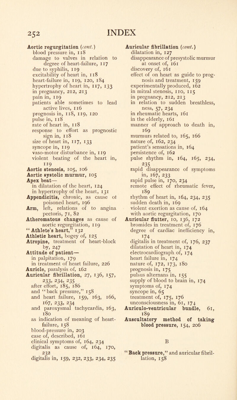 Aortic regurgitation {cont.) blood pressure in, 118 damage to valves in relation to degree of heart-failure, 117 due to syphilis, 119 excitability of heart in, 118 heart-failure in, 119, 120, 184 hypertrophy of heart in, 117, 133 in pregnancy, 212, 213 pain in, 119 patients able sometimes to lead active lives, 116 prognosis in, 118, 119, 120 pulse in, 118 rate of heart in, 118 response to effort as prognostic sign in, 118 size of heart in, 117, 133 syncope in, 119 vaso-motor disturbance in, 119 violent beating of the heart in, 119 Aortic stenosis, 105, 106 Aortic systolic murmur, 105 Apex heat— in dilatation of the heart, 124 in hypertrophy of the heart, 131 Appendicitis, chronic, as cause ot poisoned heart, 196 Arm, left, relations of to angina pectoris, 71, 82 Atheromatous changes as cause of aortic regurgitation, 119 “ Athlete’s heart,” 132 Athletic heart, bogey of, 125 Atropine, treatment of heart-block by, 247 Attitude of patient— in palpitation, 179 in treatment of heart failure, 226 Auricle, paralysis of, 162 Auricular fibrillation, 27, 136, 157, 233, 234, 235 after effort, 185, 186 and “back pressure,” 158 and heart failure, 159, 163, 166, 167, 233, 234 and paroxysmal tachycardia, 163, 180 as indication of meaning of heart- failure, 158 blood-pressure in, 203 case of, described, 161 clinical symptoms of, 164, 234 digitalis as cause of, 164, 170, 232 digitalis in, 159, 232, 233, 234, 235 Auricular fibrillation {cont.) dilatation in, 127 disappearance of presystolic murmur at onset of, 161 discovery of, 161 effect of on heart as guide to prog¬ nosis and treatment, 159 experimentally produced, 162 in mitral stenosis, no, 115 in pregnancy, 212, 213 in relation to sudden breathless, ness, 57, 234 in rheumatic hearts, 161 in the elderly, 161 manner of approach to death in, 169 murmurs related to, 165, 166 nature of, 162, 234 patient’s sensations in, 164 persistence of, 162 pulse rhythm in, 164, 165, 234, . 235 rapid disappearance of symptoms in, 167, 233 rapid pulse in, 170, 234 remote effect of rheumatic fever, 189 rhythm of heart in, 164, 234, 235 sudden death in, 169 violent exertion as cause of, 164 with aortic regurgitation, 170 Auricular flutter, 10, 136, 172 bromides in treatment of, 176 degree of cardiac inefficiency in, . . *74. digitalis in treatment of, 176, 237 dilatation of heart in, 174 electrocardiograph of, 174 heart failure in, 174 nature of, 172, 173, 180 prognosis in, 175 pulsus alternans in, 155 supply of blood to brain in, 174 symptoms of, 174 syncope in, 65 treatment of, 175, 176 unconsciousness in, 61, 174 Auriculo-ventricular bundle, 61, 189 Auscultatory method of taking blood pressure, 154, 206 B “ Back pressure,” and auricular fibril¬ lation, 158
