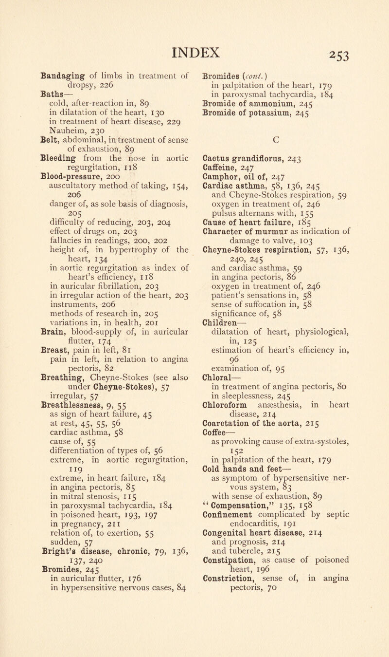 Bandaging of limbs in treatment of dropsy, 226 Baths— cold, after-reaction in, 89 in dilatation of the heart, 130 in treatment of heart disease, 229 Nauheim, 230 Belt, abdominal, in treatment of sense of exhaustion, 89 Bleeding from the nose in aortic regurgitation, 118 Blood-pressure, 200 auscultatory method of taking, 154, 206 danger of, as sole basis of diagnosis, 205 difficulty of reducing, 203, 204 effect of drugs on, 203 fallacies in readings, 200, 202 height of, in hypertrophy of the heart, 134 in aortic regurgitation as index of heart’s efficiency, 11S in auricular fibrillation, 203 in irregular action of the heart, 203 instruments, 206 methods of research in, 205 variations in, in health, 201 Brain, blood-supply of, in auricular flutter, 174 Breast, pain in left, 81 pain in left, in relation to angina pectoris, 82 Breathing, Cheyne-Stokes (see also under Cheyne-Stokes), 57 irregular, 57 Breathlessness, 9, 55 as sign of heart failure, 45 at rest, 45, 55, 56 cardiac asthma, 58 cause of, 55 differentiation of types of, 56 extreme, in aortic regurgitation, extreme, in heart failure, 184 in angina pectoris, 85 in mitral stenosis, 115 in paroxysmal tachycardia, 184 in poisoned heart, 193, 197 in pregnancy, 211 relation of, to exertion, 55 sudden, 57 Bright’s disease, chronic, 79, 136, 137, 240 Bromides, 245 in auricular flutter, 176 in hypersensitive nervous cases, 84 Bromides {cont.) in palpitation of the heart, 179 in paroxysmal tachycardia, 184 Bromide of ammonium, 245 Bromide of potassium, 245 C Cactus grandiflorus, 243 Caffeine, 247 Camphor, oil of, 247 Cardiac asthma, 58, 136, 245 and Cheyne-Stokes respiration, 59 oxygen in treatment of, 246 pulsus alternans with, 155 Cause of heart failure, 185 Character of murmur as indication of damage to valve, 103 Cheyne-Stokes respiration, 57, 136, 240, 245 and cardiac asthma, 59 in angina pectoris, 86 oxygen in treatment of, 246 patient’s sensations in, 58 sense of suffocation in, 58 significance of, 58 Children— dilatation of heart, physiological, in, 125 estimation of heart’s efficiency in, ?6 examination of, 95 Chloral— in treatment of angina pectoris, 80 in sleeplessness, 245 Chloroform anaesthesia, in heart disease, 214 Coarctation of the aorta, 215 Coffee— as provoking cause of extra-systoles, x52 in palpitation of the heart, 179 Cold hands and feet— as symptom of hypersensitive ner¬ vous system, 83 with sense of exhaustion, 89 “ Compensation, ” 135> 158 Confinement complicated by septic endocarditis, 191 Congenital heart disease, 214 and prognosis, 214 and tubercle, 215 Constipation, as cause of poisoned heart, 196 Constriction, sense of, in angina pectoris, 70