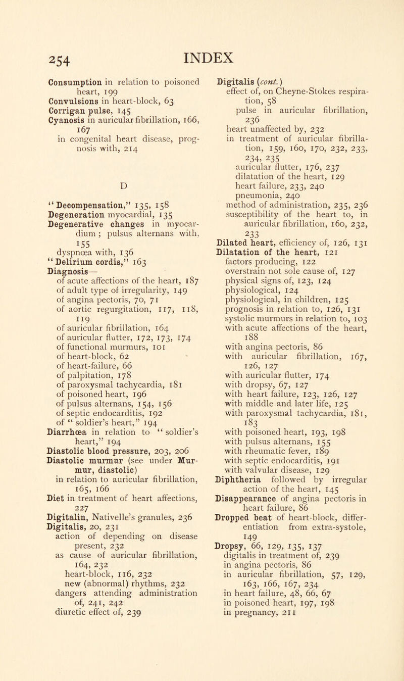 Consumption in relation to poisoned heart, 199 Convulsions in heart-block, 63 Corrigan pulse, 145 Cyanosis in auricular fibrillation, 166, 167 in congenital heart disease, prog¬ nosis with, 214 D “ Decompensation, ” !35, 158 Degeneration myocardial, 135 Degenerative changes in myocar¬ dium ; pulsus alternans with, J55 dyspnoea with, 136 “Delirium cordis,” 163 Diagnosis— of acute affections of the heart, 187 of adult type of irregularity, 149 of angina pectoris, 70, 71 of aortic regurgitation, 117, 118, 119 of auricular fibrillation, 164 of auricular flutter, 172, 173, 174 of functional murmurs, 101 of heart-block, 62 of heart-failure, 66 of palpitation, 178 of paroxysmal tachycardia, 181 of poisoned heart, 196 of pulsus alternans, 154, 156 of septic endocarditis, 192 of “ soldier’s heart,” 194 Diarrhoea in relation to “soldier’s heart,” 194 Diastolic blood pressure, 203, 206 Diastolic murmur (see under Mur¬ mur, diastolic) in relation to auricular fibrillation, 165, 166 Diet in treatment of heart affections, 227 Digitalin, Nativelle’s granules, 236 Digitalis, 20, 231 action of depending on disease present, 232 as cause of auricular fibrillation, 164, 232 heart-block, 116, 232 new (abnormal) rhythms, 232 dangers attending administration of, 241, 242 diuretic effect of, 239 Digitalis {coni.) effect of, on Cheyne-Stokes respira¬ tion, 58 pulse in auricular fibrillation, 236 heart unaffected by, 232 in treatment of auricular fibrilla¬ tion, 159, 160, 170, 232, 233, 234, 235 auricular flutter, 176, 237 dilatation of the heart, 129 heart failure, 233, 240 pneumonia, 240 method of administration, 235, 236 susceptibility of the heart to, in auricular fibrillation, 160, 232, 233 Dilated heart, efficiency of, 126, 131 Dilatation of the heart, 121 factors producing, 122 overstrain not sole cause of, 127 physical signs of, 123, 124 physiological, 124 physiological, in children, 125 prognosis in relation to, 126, 131 systolic murmurs in relation to, 103 with acute affections of the heart, 188 with angina pectoris, 86 with auricular fibrillation, 167, 126, 127 with auricular flutter, 174 with dropsy, 67, 127 with heart failure, 123, 126, 127 with middle and later life, 125 with paroxysmal tachycardia, 18 r, i83 with poisoned heart, 193, 198 with pulsus alternans, 155 with rheumatic fever, 189 with septic endocarditis, 191 with valvular disease, 129 Diphtheria followed by irregular action of the heart, 145 Disappearance of angina pectoris in heart failure, 86 Dropped beat of heart-block, differ¬ entiation from extra-systole, 149 Dropsy, 66, 129, 135, 137 digitalis in treatment of, 239 in angina pectoris, 86 in auricular fibrillation, 57, 129, 163, 166, 167, 234 in heart failure, 48, 66, 67 in poisoned heart, 197, 198 in pregnancy, 211