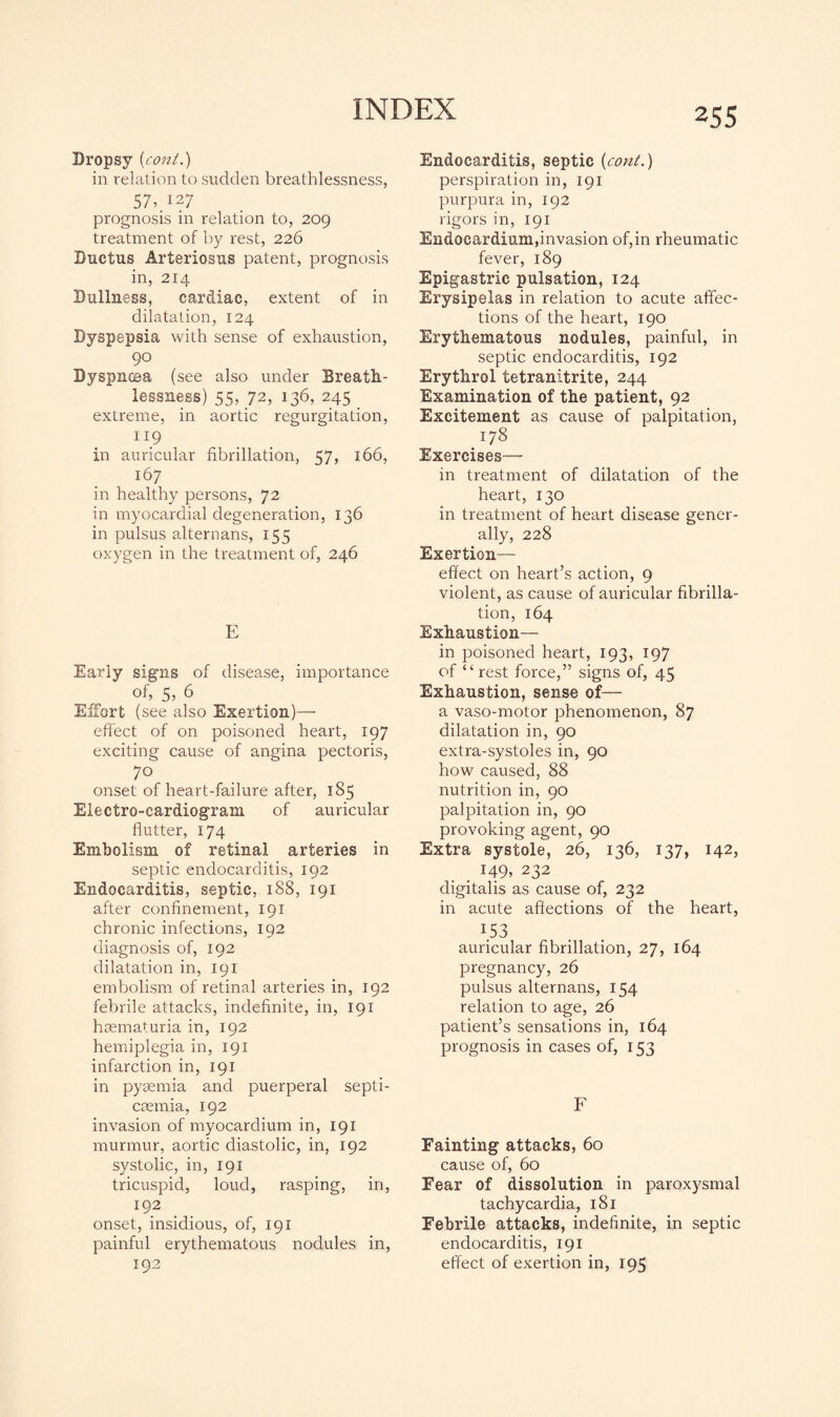 Dropsy (cont.) in relation to sudden breathlessness, 57,. 127 prognosis in relation to, 209 treatment of by rest, 226 Ductus Arteriosus patent, prognosis in, 214 Dullness, cardiac, extent of in dilatation, 124 Dyspepsia with sense of exhaustion, 90 Dyspnoea (see also under Breath¬ lessness) 55, 72, 136, 245 extreme, in aortic regurgitation, n9 in auricular fibrillation, 57, 166, 167 in healthy persons, 72 in myocardial degeneration, 136 in pulsus alternans, 155 oxygen in the treatment of, 246 E Early signs of disease, importance of, 5, 6 Effort ( see also Exertion)— effect of on poisoned heart, 197 exciting cause of angina pectoris, 7° onset of heart-failure after, 185 Electro-cardiogram of auricular flutter, 174 Embolism of retinal arteries in septic endocarditis, 192 Endocarditis, septic, 188, 191 after confinement, 191 chronic infections, 192 diagnosis of, 192 dilatation in, 191 embolism of retinal arteries in, 192 febrile attacks, indefinite, in, 191 hsematuria in, 192 hemiplegia in, 191 infarction in, 191 in pyaemia and puerperal septi¬ caemia, 192 invasion of myocardium in, 191 murmur, aortic diastolic, in, 192 systolic, in, 191 tricuspid, loud, rasping, in, 192 onset, insidious, of, 191 painful erythematous nodules in, 192 Endocarditis, septic (cont.) perspiration in, 191 purpura in, 192 rigors in, 191 Endocardium,invasion of, in rheumatic fever, 189 Epigastric pulsation, 124 Erysipelas in relation to acute affec¬ tions of the heart, 190 Erythematous nodules, painful, in septic endocarditis, 192 Erythrol tetranitrite, 244 Examination of the patient, 92 Excitement as cause of palpitation, 178 Exercises— in treatment of dilatation of the heart, 130 in treatment of heart disease gener¬ ally, 228 Exertion- effect on heart’s action, 9 violent, as cause of auricular fibrilla¬ tion, 164 Exhaustion— in poisoned heart, 193, 197 of “ rest force,” signs of, 45 Exhaustion, sense of— a vaso-motor phenomenon, 87 dilatation in, 90 extra-systoles in, 90 how caused, 88 nutrition in, 90 palpitation in, 90 provoking agent, 90 Extra systole, 26, 136, 137, 142, . 149, 232 digitalis as cause of, 232 in acute affections of the heart, 1.53 auricular fibrillation, 27, 164 pregnancy, 26 pulsus alternans, 154 relation to age, 26 patient’s sensations in, 164 prognosis in cases of, 153 F Fainting attacks, 60 cause of, 60 Fear of dissolution in paroxysmal tachycardia, 181 Febrile attacks, indefinite, in septic endocarditis, 191 effect of exertion in, 195