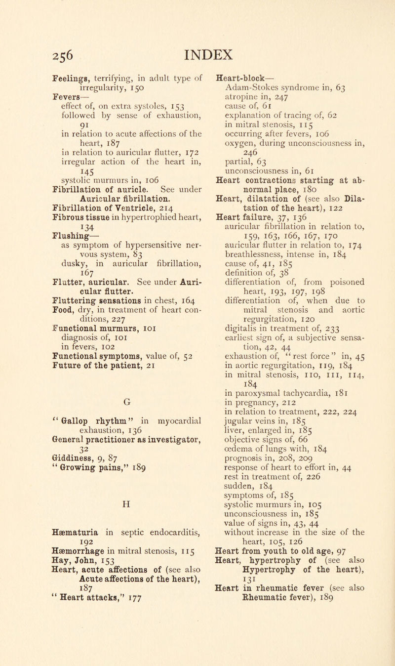 Feelings, terrifying, in adult type of irregularity, 150 Fevers— effect of, on extra systoles, 153 followed by sense of exhaustion, 91 in relation to acute affections of the heart, 187 in relation to auricular flutter, 172 irregular action of the heart in, ^ 1.45 systolic murmurs in, 106 Fibrillation of auricle. See under Auricular fibrillation. Fibrillation of Ventricle, 214 Fibrous tissue in hypertrophied heart, 134 Flushing— as symptom of hypersensitive ner¬ vous system, 83 dusky, in auricular fibrillation, 167 Flutter, auricular. See under Auri¬ cular flutter. Fluttering sensations in chest, 164 Food, dry, in treatment of heart con¬ ditions, 227 Functional murmurs, 101 diagnosis of, 101 in fevers, 102 Functional symptoms, value of, 52 Future of the patient, 21 G ‘‘Gallop rhythm” in myocardial exhaustion, 136 General practitioner as investigator, 32 Giddiness, 9, 87 “ Growing pains,” 189 H Haematuria in septic endocarditis, 192 Haemorrhage in mitral stenosis, 115 Hay, John, 153 Heart, acute affections of (see also Acute affections of the heart), 187 “ Heart attacks,” 177 Heart-block— Adam-Stokes syndrome in, 63 atropine in, 247 cause of, 61 explanation of tracing of, 62 in mitral stenosis, 115 occurring after fevers, 106 oxygen, during unconsciousness in, 246 partial, 63 unconsciousness in, 61 Heart contractions starting at ab¬ normal place, 180 Heart, dilatation of (see also Dila¬ tation of the heart), 122 Heart failure, 37, 136 auricular fibrillation in relation to, 159, 163, 166, 167, 170 auricular flutter in relation to, 174 breathlessness, intense in, 184 cause of, 41, 185 definition of, 38 differentiation of, from poisoned heart, 193, 197, 198 differentiation of, when due to mitral stenosis and aortic regurgitation, 120 digitalis in treatment of, 233 earliest sign of, a subjective sensa¬ tion, 42, 44 exhaustion of, “ rest force ” in, 45 in aortic regurgitation, 119, 184 in mitral stenosis, no, in, 114, 184 in paroxysmal tachycardia, 181 in pregnancy, 212 in relation to treatment, 222, 224 jugular veins in, 185 liver, enlarged in, 185 objective signs of, 66 oedema of lungs with, 184 prognosis in, 208, 209 response of heart to effort in, 44 rest in treatment of, 226 sudden, 184 symptoms of, 185 systolic murmurs in, 105 unconsciousness in, 185 value of signs in, 43, 44 without increase in the size of the heart, 105, 126 Heart from youth to old age, 97 Heart, hypertrophy of (see also Hypertrophy of the heart), 131 Heart in rheumatic fever (see also Rheumatic fever), 189