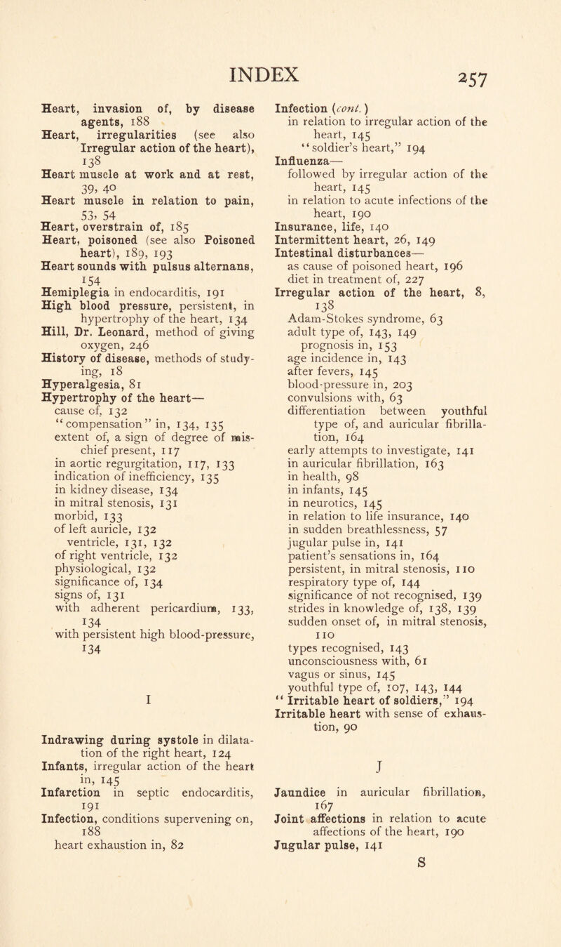 Heart, invasion of, by disease agents, 188 Heart, irregularities (see also Irregular action of the heart), 138 Heart muscle at work and at rest, 39> 40 Heart muscle in relation to pain, 53, 54 Heart, overstrain of, 185 Heart, poisoned (see also Poisoned heart), 189, 193 Heart sounds with pulsus alternans, I54 Hemiplegia in endocarditis, 191 High blood pressure, persistent, in hypertrophy of the heart, 134 Hill, Dr. Leonard, method of giving oxygen, 246 History of disease, methods of study¬ ing, 18 Hyperalgesia, 81 Hypertrophy of the heart— cause of. 132 “ compensation ” in, 134, 135 extent of, a sign of degree of mis¬ chief present, 117 in aortic regurgitation, 117, 133 indication of inefficiency, 135 in kidney disease, 134 in mitral stenosis, 131 morbid, 133 of left auricle, 132 ventricle, 131, 132 of right ventricle, 132 physiological, 132 significance of, 134 signs of, 131 with adherent pericardium, 133, J34 . with persistent high blood-pressure, 134 I Indrawing during systole in dilata¬ tion of the right heart, 124 Infants, irregular action of the heart in, 145 Infarction in septic endocarditis, 191 Infection, conditions supervening on, 188 heart exhaustion in, 82 Infection (coni.) in relation to irregular action of the heart, 145 “soldier’s heart,” 194 Influenza— followed by irregular action of the heart, 145 in relation to acute infections of the heart, 190 Insurance, life, 140 Intermittent heart, 26, 149 Intestinal disturbances— as cause of poisoned heart, 196 diet in treatment of, 227 Irregular action of the heart, 8, 138 Adam-Stokes syndrome, 63 adult type of, 143, 149 prognosis in, 153 age incidence in, 143 after fevers, 145 blood-pressure in, 203 convulsions with, 63 differentiation between youthful type of, and auricular fibrilla¬ tion, 164 early attempts to investigate, 141 in auricular fibrillation, 163 in health, 98 in infants, 145 in neurotics, 145 in relation to life insurance, 140 in sudden breathlessness, 57 jugular pulse in, 141 patient’s sensations in, 164 persistent, in mitral stenosis, no respiratory type of, 144 significance of not recognised, 139 strides in knowledge of, 138, 139 sudden onset of, in mitral stenosis, 110 types recognised, 143 unconsciousness with, 61 vagus or sinus, 145 youthful type of, 107, 143, 144 “ Irritable heart of soldiers,” 194 Irritable heart with sense of exhaus¬ tion, 90 J Jaundice in auricular fibrillation, 167 Joint affections in relation to acute affections of the heart, 190 Jugular pulse, 141 S