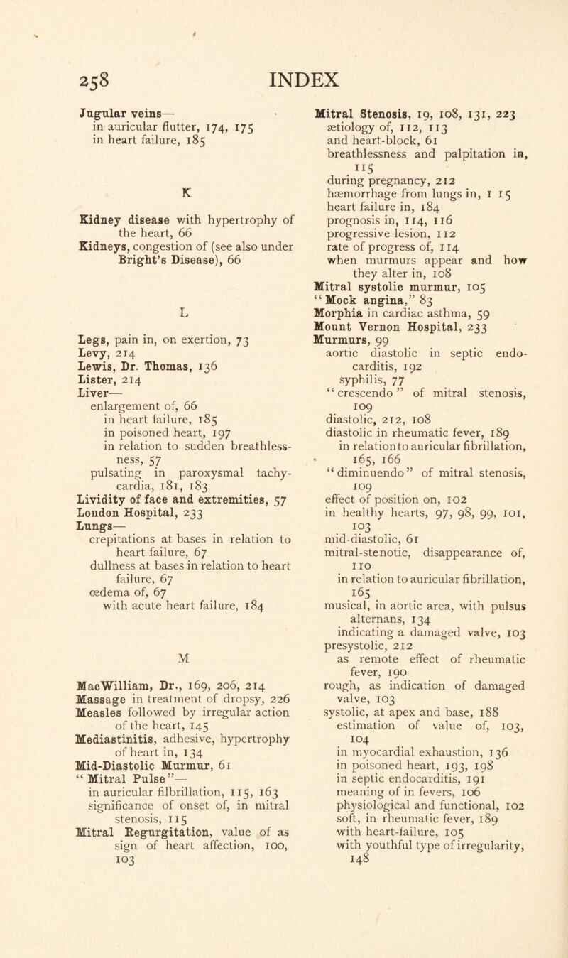 Jugular veins— in auricular flutter, 174, 175 in heart failure, 185 K Kidney disease with hypertrophy of the heart, 66 Kidneys, congestion of (see also under Bright’s Disease), 66 L Legs, pain in, on exertion, 73 Levy, 214 Lewis, Dr. Thomas, 136 Lister, 214 Liver— enlargement of, 66 in heart failure, 185 in poisoned heart, 197 in relation to sudden breathless¬ ness, 57 pulsating in paroxysmal tachy¬ cardia, 181, 183 Lividity of face and extremities, 57 London Hospital, 233 Lungs— crepitations at bases in relation to heart failure, 67 dullness at bases in relation to heart failure, 67 oedema of, 67 with acute heart failure, 184 M MacWilliam, Dr., 169, 206, 214 Massage in treatment of dropsy, 226 Measles followed by irregular action of the heart, 145 Mediastinitis, adhesive, hypertrophy of heart in, 134 Mid-Diastolic Murmur, 61 “ Mitral Pulse”— in auricular filbrillation, 115, 163 significance of onset of, in mitral stenosis, 115 Mitral Kegurgitation, value of as sign of heart affection, 100, 103 Mitral Stenosis, 19, 108, 131, 223 aetiology of, 112, 113 and heart-block, 61 breathlessness and palpitation in, . !I5 during pregnancy, 212 haemorrhage from lungs in, I 15 heart failure in, 184 prognosis in, 114, 116 progressive lesion, 112 rate of progress of, 114 when murmurs appear and how they alter in, 108 Mitral systolic murmur, 105 “ Mock angina,” 83 Morphia in cardiac asthma, 59 Mount Vernon Hospital, 233 Murmurs, 99 aortic diastolic in septic endo¬ carditis, 192 syphilis, 77 “crescendo” of mitral stenosis, 109 diastolic, 212, 108 diastolic in rheumatic fever, 189 in relation to auricular fibrillation, * 165, 166 “diminuendo” of mitral stenosis, 109 effect of position on, 102 in healthy hearts, 97, 98, 99, 101, 103 mid-diastolic, 61 mitral-stenotic, disappearance of, no in relation to auricular fibrillation, .l65 . musical, in aortic area, with pulsus alternans, 134 indicating a damaged valve, 103 presystolic, 212 as remote effect of rheumatic fever, 190 rough, as indication of damaged valve, 103 systolic, at apex and base, 188 estimation of value of, 103, 104 in myocardial exhaustion, 136 in poisoned heart, 193, 198 in septic endocarditis, 191 meaning of in fevers, 106 physiological and functional, 102 soft, in rheumatic fever, 189 with heart-failure, 105 with youthful type of irregularity, 148