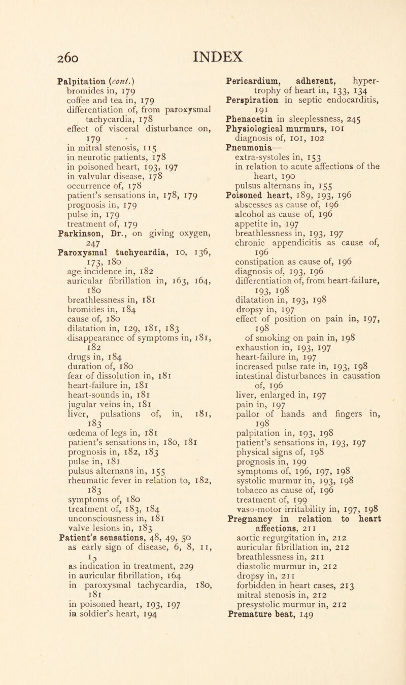 Palpitation (cont.) bromides in, 179 coffee and tea in, 179 differentiation of, from paroxysmal tachycardia, 178 effect of visceral disturbance on, 179 in mitral stenosis, 115 in neurotic patients, 178 in poisoned heart, 193, 197 in valvular disease, 178 occurrence of, 178 patient’s sensations in, 178, 179 prognosis in, 179 pulse in, 179 treatment of, 179 Parkinson, Dr., on giving oxygen, 247 Paroxysmal tachycardia, 10, 136, 173, 180 . age incidence in, 182 auricular fibrillation in, 163, 164, 180 breathlessness in, 181 bromides in, 184 cause of, 180 dilatation in, 129, 181, 183 disappearance of symptoms in, 181, 182 drugs in, 184 duration of, 180 fear of dissolution in, 181 heart-failure in, 181 heart-sounds in, 181 jugular veins in, 181 liver, pulsations of, in, 181, 183 oedema of legs in, 181 patient’s sensations in, 180, 181 prognosis in, 182, 183 pulse in, 181 pulsus alternans in, 155 rheumatic fever in relation to, 182, 183 symptoms of, 180 treatment of, 183, 184 unconsciousness in, 181 valve lesions in, 183 Patient’s sensations, 48, 49, 50 as early sign of disease, 6, 8, 11, . 1? . as indication in treatment, 229 in auricular fibrillation, 164 in paroxysmal tachycardia, 180, 181 in poisoned heart, 193, 197 in soldier’s heart, 194 Pericardium, adherent, hyper¬ trophy of heart in, 133, 134 Perspiration in septic endocarditis, 191 Phenacetin in sleeplessness, 245 Physiological murmurs, 101 diagnosis of, 101, 102 Pneumonia— extra-systoles in, 153 in relation to acute affections of the heart, 190 pulsus alternans in, 155 Poisoned heart, 189, 193, 196 abscesses as cause of, 196 alcohol as cause of, 196 appetite in, 197 breathlessness in, 193, 197 chronic appendicitis as cause of, 196 constipation as cause of, 196 diagnosis of, 193, 196 differentiation of, from heart-failure, !?3> 198 dilatation in, 193, 198 dropsy in, 197 effect of position on pain in, 197, 198 of smoking on pain in, 198 exhaustion in, 193, 197 heart-failure in, 197 increased pulse rate in, 193, 198 intestinal disturbances in causation of, 196 liver, enlarged in, 197 pain in, 197 pallor of hands and fingers in, 198 palpitation in, 193, 198 patient’s sensations in, 193, 197 physical signs of, 198 prognosis in, 199 symptoms of, 196, 197, 198 systolic murmur in, 193, 198 tobacco as cause of, 196 treatment of, 199 vaso-motor irritability in, 197, 198 Pregnancy in relation to heart affections, 211 aortic regurgitation in, 212 auricular fibrillation in, 212 breathlessness in, 211 diastolic murmur in, 212 dropsy in, 211 forbidden in heart cases, 213 mitral stenosis in, 212 presystolic murmur in, 212 Premature beat, 149