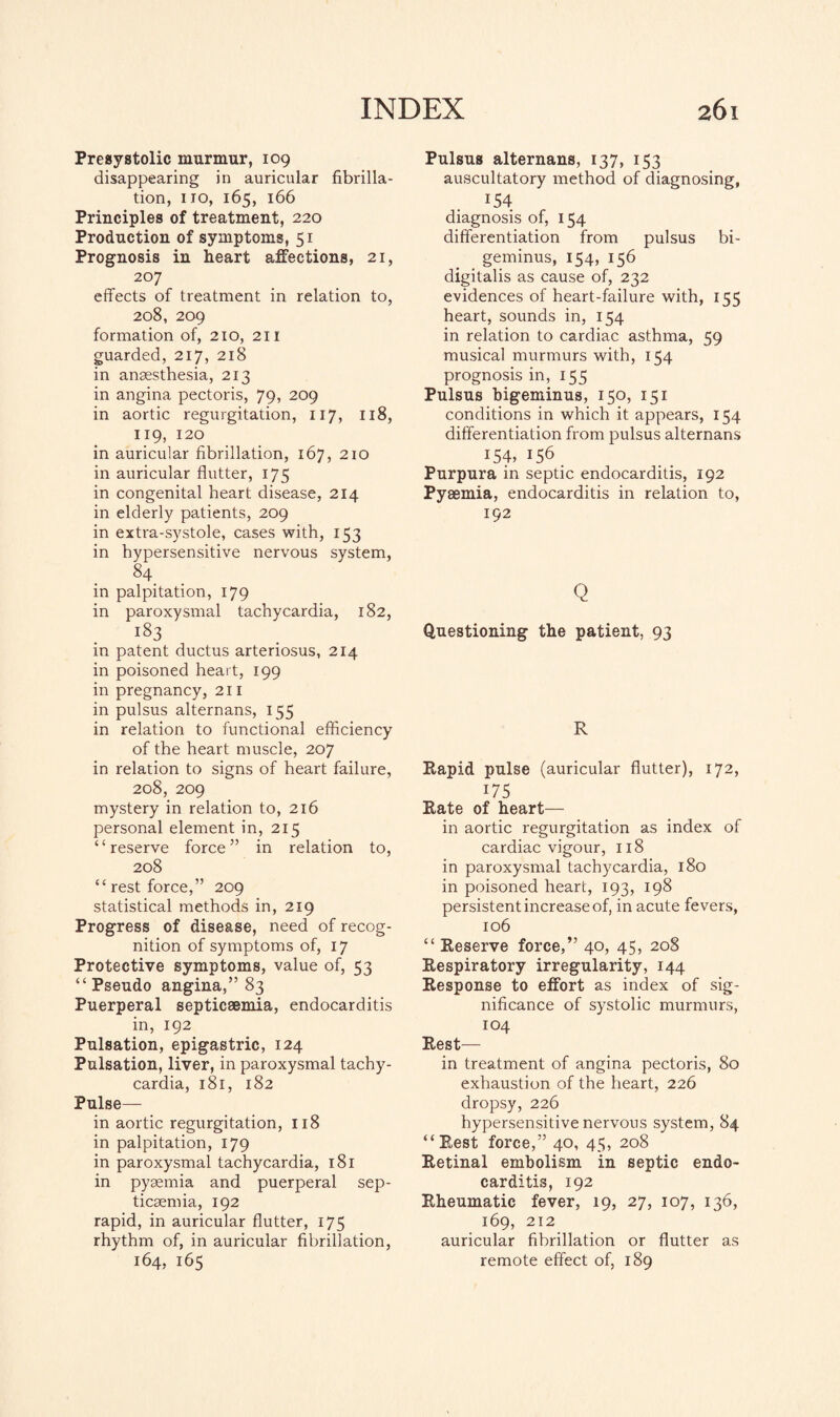 Presystolic murmur, 109 disappearing in auricular fibrilla¬ tion, no, 165, 166 Principles of treatment, 220 Production of symptoms, 51 Prognosis in heart affections, 21, 207 effects of treatment in relation to, 208, 209 formation of, 210, 211 guarded, 217, 218 in ansesthesia, 213 in angina pectoris, 79, 209 in aortic regurgitation, 117, 118, 119, 120 in auricular fibrillation, 167, 210 in auricular flutter, 175 in congenital heart disease, 214 in elderly patients, 209 in extra-systole, cases with, 153 in hypersensitive nervous system, 84_ in palpitation, 179 in paroxysmal tachycardia, 182, i83 in patent ductus arteriosus, 214 in poisoned heart, 199 in pregnancy, 211 in pulsus alternans, 155 in relation to functional efficiency of the heart muscle, 207 in relation to signs of heart failure, 208, 209 mystery in relation to, 216 personal element in, 215 “reserve force” in relation to, 208 “ rest force,” 209 statistical methods in, 219 Progress of disease, need of recog¬ nition of symptoms of, 17 Protective symptoms, value of, 53 “ Pseudo angina,” 83 Puerperal septicaemia, endocarditis in, 192 Pulsation, epigastric, 124 Pulsation, liver, in paroxysmal tachy¬ cardia, 181, 182 Pulse- in aortic regurgitation, 118 in palpitation, 179 in paroxysmal tachycardia, 181 in pyaemia and puerperal sep¬ ticaemia, 192 rapid, in auricular flutter, 175 rhythm of, in auricular fibrillation, 164, 165 Pulsus alternans, 137, 153 auscultatory method of diagnosing, J54 diagnosis of, 154 differentiation from pulsus bi- geminus, 154, 156 digitalis as cause of, 232 evidences of heart-failure with, 155 heart, sounds in, 154 in relation to cardiac asthma, 59 musical murmurs with, 154 prognosis in, 155 Pulsus bigeminus, 150, 151 conditions in which it appears, 154 differentiation from pulsus alternans 154, I56 Purpura in septic endocarditis, 192 Pyaemia, endocarditis in relation to, 192 Q Questioning the patient, 93 R Rapid pulse (auricular flutter), 172, 175 Rate of heart— in aortic regurgitation as index of cardiac vigour, 118 in paroxysmal tachycardia, 180 in poisoned heart, 193, 198 persistent increase of, in acute fevers, 106 “ Reserve force,” 40, 45, 208 Respiratory irregularity, 144 Response to effort as index of sig¬ nificance of systolic murmurs, 104 Rest— in treatment of angina pectoris, 80 exhaustion of the heart, 226 dropsy, 226 hypersensitive nervous system, 84 “Rest force,” 40, 45, 208 Retinal embolism in septic endo¬ carditis, 192 Rheumatic fever, 19, 27, 107, 136, 169, 212 auricular fibrillation or flutter as remote effect of, 189