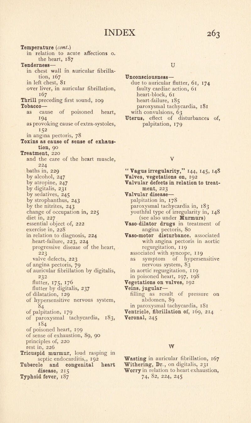 Temperature {coni.) in relation to acute affections o. the heart, 187 Tenderness— in chest wall in auricular fibrilla¬ tion, 167 in left chest, 81 over liver, in auricular fibrillation, 167 Thrill preceding first sound, 109 Tobacco— as cause of poisoned heart, 194 as provoking cause of extra-systoles, 152 in angina pectoris, 78 Toxins as cause of sense of exhaus¬ tion, 90 Treatment, 220 and the care of the heart muscle, 224 baths in, 229 by alcohol, 247 by atropine, 247 by digitalis, 231 by sedatives, 245 by strophanthus, 243 by the nitrites, 243 change of occupation in, 225 diet in, 227 essential object of, 222 exercise in, 228 in relation to diagnosis, 224 heart-failure, 223, 224 progressive disease of the heart, 223 valve defects, 223 of angina pectoris, 79 of auricular fibrillation by digitalis, 232 flutter, 175, 176 flutter by digitalis, 237 of dilatation, 129 of hypersensitive nervous system, 84 of palpitation, 179 of paroxysmal tachycardia, 183, 184 of poisoned heart, 199 of sense of exhaustion, 89, 90 principles of, 220 rest in, 226 Tricuspid murmur, loud rasping in septic endocarditis,, 192 Tubercle and congenital heart disease, 215 Typhoid fever, 187 U Unconsciousness— due to auricular flutter, 61, 174 faulty cardiac action, 61 heart-block, 61 heart-failure, 185 paroxysmal tachycardia, 181 with convulsions, 63 Uterus, effect of disturbances of, palpitation, 179 V “ Vagus irregularity,” 144, 145, 148 Valves, vegetations on, 192 Valvular defects in relation to treat¬ ment, 223 Valvular disease— palpitation in, 178 paroxysmal tachycardia in, 183 youthful type of irregularity in, 148 (see also under Murmurs) Vaso-dilator drugs in treatment of angina pectoris, 80 Vaso-motor disturbance, associated with angina pectoris in aortic regurgitation, 119 associated with syncope, 119 as symptom of hypersensitive nervous system, 83 in aortic regurgitation, 119 in poisoned heart, 197, 198 Vegetations on valves, 192 Veins, jugular— filling as result of pressure on abdomen, 89 in paroxysmal tachycardia, 181 Ventricle, fibrillation of, 169, 214 Veronal, 245 W Wasting in auricular fibrillation, 167 Withering, Dr., on digitalis, 231 Worry in relation to heart exhaustion, 74, 82, 224, 245