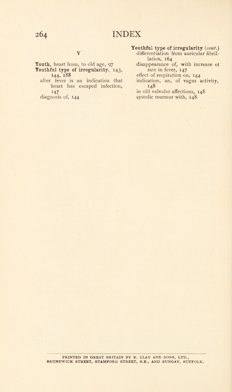 Y Youth, heart from, to old age, 97 Youthful type of irregularity, 143, 144, 188 after fever is an indication that heart has escaped infection, 147 diagnosis of, 144 Youthful type of irregularity (cont.) differentiation from auricular fibril¬ lation, 164 disappearance of, with increase ot rate in fever, 147 effect of respiration on, 144 indication, an, of vagus activity, 148 in old valvular affections, 148 systolic murmur with, 148 PRINTED IN GREAT BRITAIN BY R. CEAY AND SONS, LTD., BRUNSWICK STREET, STAMFORD STREET, S.E., AND BUNGAY, SUFFOLK.