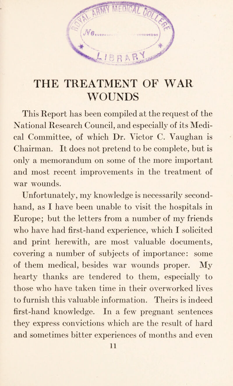 WOUNDS This Report has been compiled at the request of the National Research Council, and especially of its Medi¬ cal Committee, of which Dr. Victor C. Vaughan is Chairman. It does not pretend to be complete, but is only a memorandum on some of the more important and most recent improvements in the treatment of war wounds. Unfortunately, my knowledge is necessarily second¬ hand, as I have been unable to visit the hospitals in Europe; but the letters from a number of my friends who have had first-hand experience, which I solicited and print herewith, are most valuable documents, covering a number of subjects of importance: some of them medical, besides war wounds proper. My hearty thanks are tendered to them, especially to those who have taken time in their overworked lives to furnish this valuable information. Theirs is indeed first-hand knowledge. In a few pregnant sentences they express convictions which are the result of hard and sometimes bitter experiences of months and even