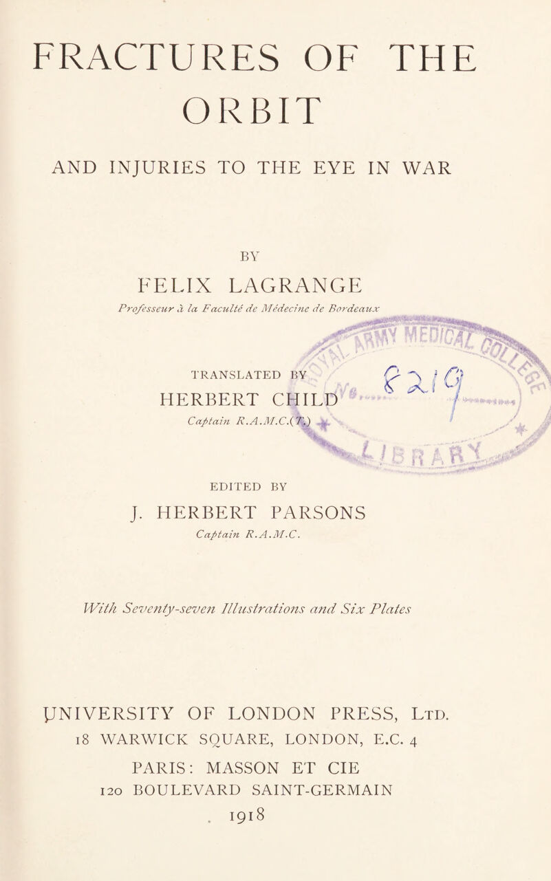 ORBIT AND INJURIES TO THE EYE IN WAR BY FELIX LAGRANGE Pro/esseur a la F aculte de Medecine de Bordeaux TRANSLATED BY HERBERT CHILD Captain R.A o a / r\) n A r EDITED BY J. HERBERT PARSONS Captain R.A.M.C. With Seventy-seven Illustrations and Six Plates UNIVERSITY OF LONDON PRESS, Ltd. i8 WARWICK SQUARE, LONDON, E.C. 4 PARIS: MASSON ET CIE 120 BOULEVARD SAINT-GERMAIN . 1918