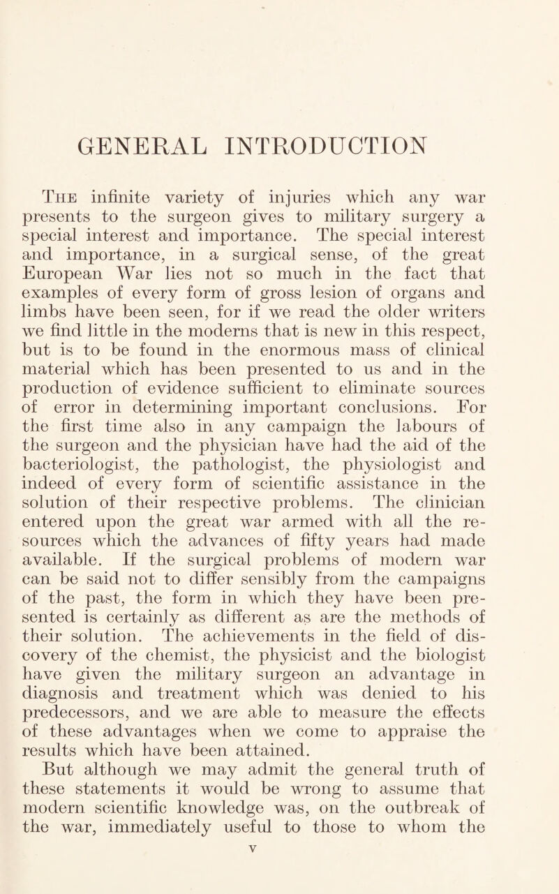 GENERAL INTRODUCTION The infinite variety of injuries which any war presents to the surgeon gives to military surgery a special interest and importance. The special interest and importance, in a surgical sense, of the great European War lies not so much in the fact that examples of every form of gross lesion of organs and limbs have been seen, for if we read the older writers we find little in the modems that is new in this respect, but is to be found in the enormous mass of clinical material which has been presented to us and in the production of evidence sufficient to eliminate sources of error in determining important conclusions. For the first time also in any campaign the labours of the surgeon and the physician have had the aid of the bacteriologist, the pathologist, the physiologist and indeed of every form of scientific assistance in the solution of their respective problems. The clinician entered upon the great war armed with all the re¬ sources which the advances of fifty years had made available. If the surgical problems of modern war can be said not to differ sensibly from the campaigns of the past, the form in which they have been pre¬ sented is certainly as different as are the methods of their solution. The achievements in the field of dis¬ covery of the chemist, the physicist and the biologist have given the military surgeon an advantage in diagnosis and treatment which was denied to his predecessors, and we are able to measure the effects of these advantages when we come to appraise the results which have been attained. But although we may admit the general truth of these statements it would be wrong to assume that modern scientific knowledge was, on the outbreak of the war, immediately useful to those to whom the