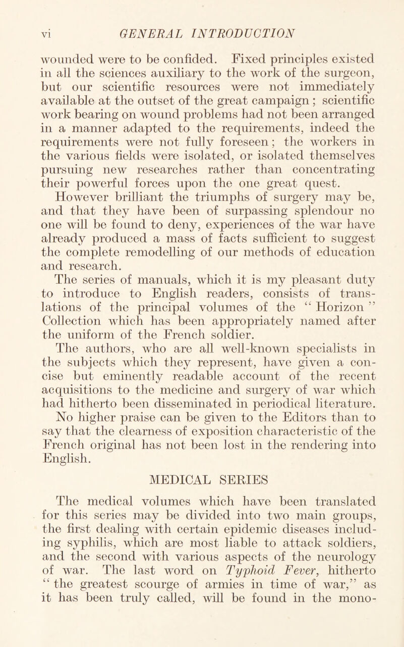 wounded were to be confided. Fixed principles existed in all the sciences auxiliary to the work of the surgeon, but our scientific resources were not immediately available at the outset of the great campaign ; scientific work bearing on wound problems had not been arranged in a manner adapted to the requirements, indeed the requirements were not fully foreseen; the workers in the various fields were isolated, or isolated themselves pursuing new researches rather than concentrating their powerful forces upon the one great quest. However brilliant the triumphs of surgery may be, and that they have been of surpassing splendour no one will be found to deny, experiences of the war have already produced a mass of facts sufficient to suggest the complete remodelling of our methods of education and research. The series of manuals, which it is my pleasant duty to introduce to English readers, consists of trans¬ lations of the principal volumes of the “ Horizon ” Collection which has been appropriately named after the uniform of the French soldier. The authors, who are all well-known specialists in the subjects which they represent, have given a con¬ cise but eminently readable account of the recent acquisitions to the medicine and surgery of war which had hitherto been disseminated in periodical literature. No higher praise can be given to the Editors than to say that the clearness of exposition characteristic of the French original has not been lost in the rendering into English. MEDICAL SERIES The medical volumes which have been translated for this series may be divided into two main groups, the first dealing with certain epidemic diseases includ¬ ing syphilis, which are most liable to attack soldiers, and the second with various aspects of the neurology of war. The last word on Typhoid Fever, hitherto “ the greatest scourge of armies in time of war,” as it has been truly called, will be found in the mono-