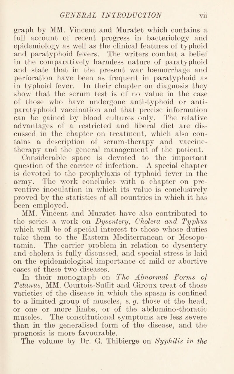 graph by MM. Vincent and Mnratet which contains a full account of recent progress in bacteriology and epidemiology as well as the clinical features of typhoid and paratyphoid fevers. The writers combat a belief in the comparatively harmless nature of paratyphoid and state that in the present war haemorrhage and perforation have been as frequent in paratyphoid as in typhoid fever. In their chapter on diagnosis they show that the serum test is of no value in the case of those who have undergone anti-typhoid or anti- paratyphoid vaccination and that precise information can be gained by blood cultures only. The relative advantages of a restricted and liberal diet are dis¬ cussed in the chapter on treatment, which also con¬ tains a description of serum-therapy and vaccine- therapy and the general management of the patient. Considerable space is devoted to the important question of the carrier of infection. A special chapter is devoted to the prophylaxis of typhoid fever in the army. The work concludes with a chapter on pre¬ ventive inoculation in which its value is conclusively proved by the statistics of all countries in which it has been employed. MM. Vincent and Muratet have also contributed to the series a work on Dysentery, Cholera and Typhus which will be of special interest to those whose duties take them to the Eastern Mediterranean or Mesopo¬ tamia. The carrier problem in relation to dysentery and cholera is fully discussed, and special stress is laid on the epidemiological importance of mild or abortive cases of these two diseases. In their monograph on The Abnormal Forms of Tetanus, MM. Courtois-Suffit and Giroux treat of those varieties of the disease in which the spasm is confined to a limited group of muscles, e. g. those of the head, or one or more limbs, or of the abdomino-thoracic muscles. The constitutional symptoms are less severe than in the generalised form of the disease, and the prognosis is more favourable. The volume by Dr. G. Thibierge on Syphilis in the