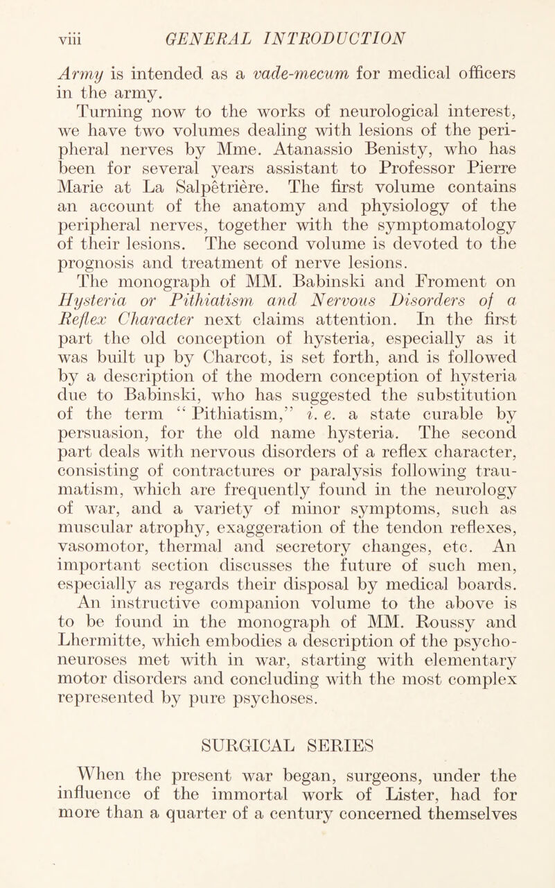 Army is intended as a vade-mecum for medical officers in the army. Turning now to the works of neurological interest, we have two volumes dealing with lesions of the peri¬ pheral nerves by Mme. Atanassio Benisty, who has been for several years assistant to Professor Pierre Marie at La Salpetriere. The first volume contains an account of the anatomy and physiology of the peripheral nerves, together with the symptomatology of their lesions. The second volume is devoted to the prognosis and treatment of nerve lesions. The monograph of MM. Babinski and Froment on Hysteria or Pithiatism and Nervous Disorders of a Reflex Character next claims attention. In the first part the old conception of hysteria, especially as it was built up by Charcot, is set forth, and is followed by a description of the modern conception of hysteria due to Babinski, who has suggested the substitution of the term “ Pithiatism,i. e. a state curable by persuasion, for the old name hysteria. The second part deals with nervous disorders of a reflex character, consisting of contractures or paralysis following trau¬ matism, which are frequently found in the neurology of war, and a variety of minor symptoms, such as muscular atrophy, exaggeration of the tendon reflexes, vasomotor, thermal and secretory changes, etc. An important section discusses the future of such men, especially as regards their disposal by medical boards. An instructive companion volume to the above is to be found in the monograph of MM. Roussy and Lhermitte, which embodies a description of the psycho- neuroses met with in war, starting with elementary motor disorders and concluding with the most complex represented by pure psychoses. SURGICAL SERIES When the present war began, surgeons, under the influence of the immortal work of Lister, had for more than a quarter of a century concerned themselves