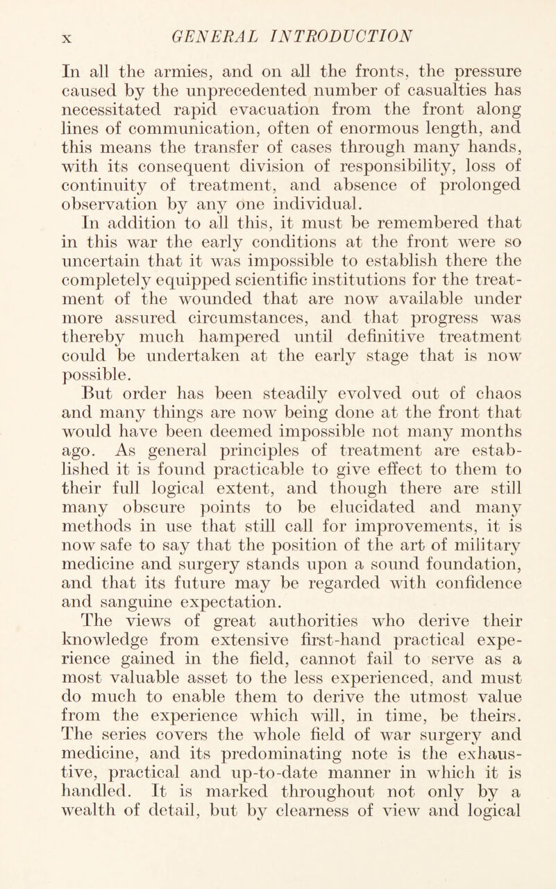 In all the armies, and on all the fronts, the pressure caused by the unprecedented number of casualties has necessitated rapid evacuation from the front along lines of communication, often of enormous length, and this means the transfer of cases through many hands, with its consequent division of responsibility, loss of continuity of treatment, and absence of prolonged observation by any one individual. In addition to all this, it must be remembered that in this war the early conditions at the front were so uncertain that it was impossible to establish there the completely equipped scientific institutions for the treat¬ ment of the wounded that are now available under more assured circumstances, and that progress was thereby much hampered until definitive treatment could be undertaken at the early stage that is now possible. But order has been steadily evolved out of chaos and many things are now being done at the front that would have been deemed impossible not many months ago. As general principles of treatment are estab¬ lished it is found practicable to give effect to them to their full logical extent, and though there are still many obscure points to be elucidated and many methods in use that still call for improvements, it is now safe to say that the position of the art of military medicine and surgery stands upon a sound foundation, and that its future may be regarded with confidence and sanguine expectation. The views of great authorities who derive their knowledge from extensive first-hand practical expe¬ rience gained in the field, cannot fail to serve as a most valuable asset to the less experienced, and must do much to enable them to derive the utmost value from the experience which will, in time, be theirs. The series covers the whole field of war surgery and medicine, and its predominating note is the exhaus¬ tive, practical and up-to-date manner in which it is handled. It is marked throughout not only by a wealth of detail, but by clearness of view and logical