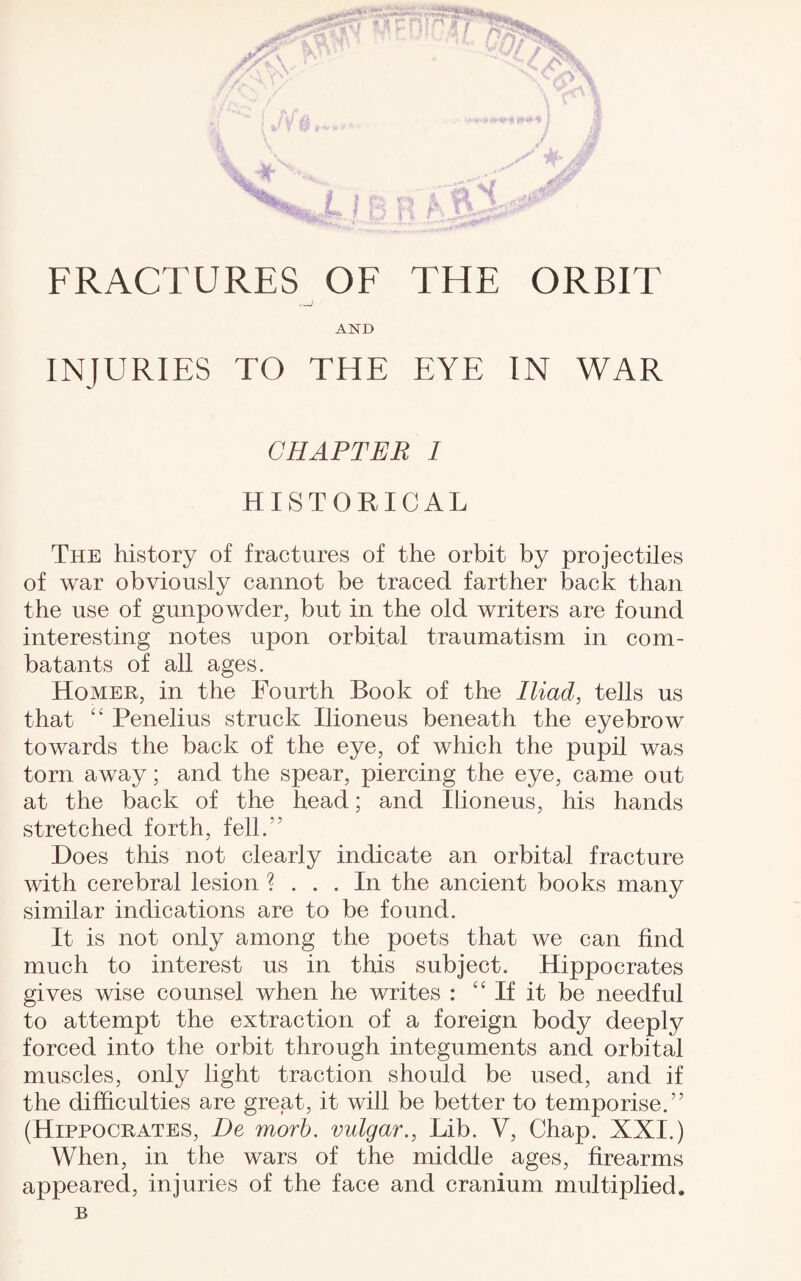 FRACTURES OF THE ORBIT AND INJURIES TO THE EYE IN WAR CHAPTER I HISTORICAL The history of fractures of the orbit by projectiles of war obviously cannot be traced farther back than the use of gunpowder, but in the old writers are found interesting notes upon orbital traumatism in com¬ batants of all ages. Homer, in the Fourth Book of the Iliad, tells us that 44 Penelius struck Ilioneus beneath the eyebrow towards the back of the eye, of which the pupil was torn away; and the spear, piercing the eye, came out at the back of the head; and Ilioneus, his hands stretched forth, fell.” Does this not clearly indicate an orbital fracture with cerebral lesion ? ... In the ancient books many similar indications are to be found. It is not only among the poets that we can find much to interest us in this subject. Hippocrates gives wise counsel when he writes : 44 If it be needful to attempt the extraction of a foreign body deeply forced into the orbit through integuments and orbital muscles, only light traction should be used, and if the difficulties are great, it will be better to temporise.” (Hippocrates, De morb. vulgar., Lib. V, Chap. XXI.) When, in the wars of the middle ages, firearms appeared, injuries of the face and cranium multiplied. B