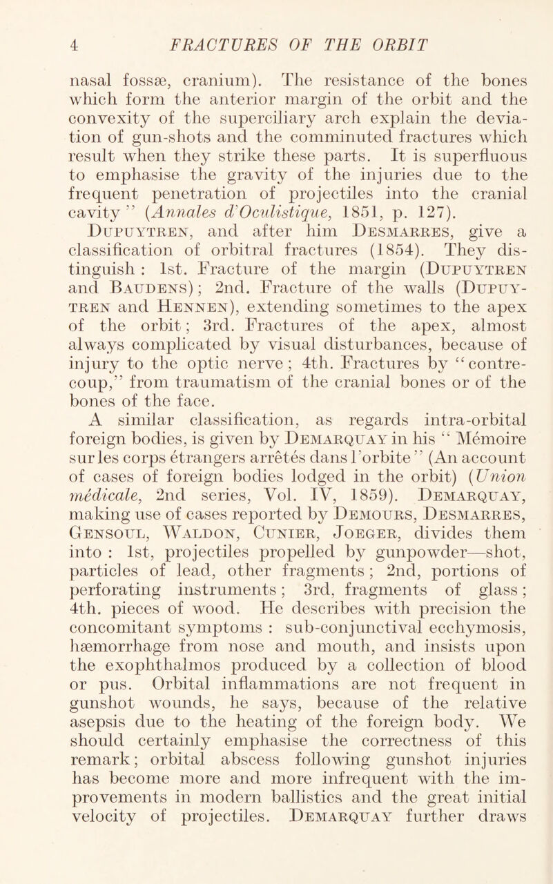 nasal fossae, cranium). The resistance of the bones which form the anterior margin of the orbit and the convexity of the superciliary arch explain the devia¬ tion of gun-shots and the comminuted fractures which result when they strike these parts. It is superfluous to emphasise the gravity of the injuries due to the frequent penetration of projectiles into the cranial cavity ’’ (Annates d'Ocutistique, 1851, p. 127). Dupuytren, and after him Desmarres, give a classification of orbitral fractures (1854). They dis¬ tinguish : 1st. Fracture of the margin (Dupuytren and Baudens) ; 2nd. Fracture of the walls (Dupuat- tren and Hennen), extending sometimes to the apex of the orbit; 3rd. Fractures of the apex, almost always complicated by visual disturbances, because of injury to the optic nerve; 4th. Fractures by “contre- coup,” from traumatism of the cranial bones or of the bones of the face. A similar classification, as regards intra-orbital foreign bodies, is given by Demarquay in his Memoire sur les corps etrangers arretes dans l'orbite  (An account of cases of foreign bodies lodged in the orbit) (Union medicate, 2nd series, Vol. IV, 1859). Demarquay^, making use of cases reported by Demours, Desmarres, Gensoul, Waldon, Cunier, Joeger, divides them into : 1st, projectiles propelled by gunpowder—shot, particles of lead, other fragments; 2nd, portions of perforating instruments; 3rd, fragments of glass; 4th. pieces of wood. He describes with precision the concomitant symptoms : sub-conjunctival ecchymosis, haemorrhage from nose and mouth, and insists upon the exophthalmos produced by a collection of blood or pus. Orbital inflammations are not frequent in gunshot wounds, he says, because of the relative asepsis due to the heating of the foreign body. We should certainly emphasise the correctness of this remark; orbital abscess following gunshot injuries has become more and more infrequent with the im¬ provements in modern ballistics and the great initial velocity of projectiles. Demarquay further draws