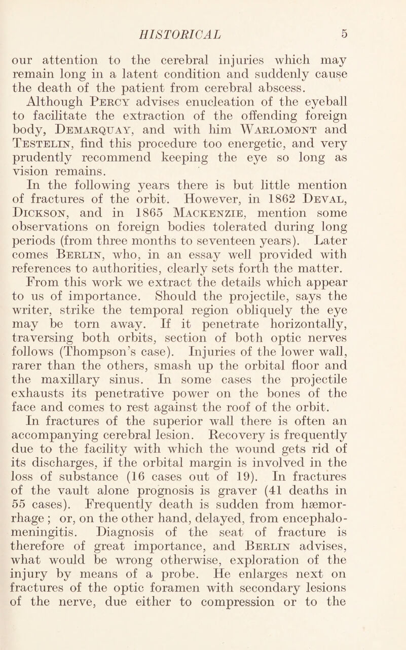 our attention to the cerebral injuries which may remain long in a latent condition and suddenly cause the death of the patient from cerebral abscess. Although Percy advises enucleation of the eyeball to facilitate the extraction of the offending foreign body, Demarquay, and with him Warlomont and Testelust, find this procedure too energetic, and very prudently recommend keeping the eye so long as vision remains. In the following years there is but little mention of fractures of the orbit. However, in 1862 Deval, Hickson, and in 1865 Mackenzie, mention some observations on foreign bodies tolerated during long periods (from three months to seventeen years). Later comes Berlin, who, in an essay well provided with references to authorities, clearly sets forth the matter. From this work we extract the details which appear to us of importance. Should the projectile, says the writer, strike the temporal region obliquely the eye may be torn away. If it penetrate horizontally, traversing both orbits, section of both optic nerves follows (Thompson’s case). Injuries of the lower wall, rarer than the others, smash up the orbital floor and the maxillary sinus. In some cases the projectile exhausts its penetrative power on the bones of the face and comes to rest against the roof of the orbit. In fractures of the superior wall there is often an accompanying cerebral lesion. Recovery is frequently due to the facility with which the wound gets rid of its discharges, if the orbital margin is involved in the loss of substance (16 cases out of 19). In fractures of the vault alone prognosis is graver (41 deaths in 55 cases). Frequently death is sudden from haemor¬ rhage ; or, on the other hand, delayed, from encephalo- meningitis. Diagnosis of the seat of fracture is therefore of great importance, and Berlin advises, what would be wrong otherwise, exploration of the injury by means of a probe. He enlarges next on fractures of the optic foramen with secondary lesions of the nerve, due either to compression or to the