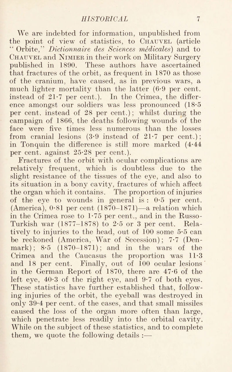 We are indebted for information, unpublished from the point of view of statistics, to Chauvel (article “ Orbite,” Dictionnaire des Sciences medicates) and to Chauvel and Nimier in their work on Military Surgery published in 1890. These authors have ascertained that fractures of the orbit, as frequent in 1870 as those of the cranium, have caused, as in previous wars, a much lighter mortality than the latter (6-9 per cent, instead of 21-7 per cent.). In the Crimea, the differ¬ ence amongst our soldiers was less pronounced (18-5 per cent, instead of 28 per cent.); whilst during the campaign of 1866, the deaths following wounds of the face were five times less numerous than the losses from cranial lesions (3*9 instead of 21-7 per cent.); in Tonquin the difference is still more marked (4-44 per cent, against 25*28 per cent.). Fractures of the orbit with ocular complications are relatively frequent, which is doubtless due to the slight resistance of the tissues of the eye, and also to its situation in a bony cavity, fractures of which affect the organ which it contains. The proportion of injuries of the eye to wounds in general is : 0*5 per cent. (America), 0*81 per cent (1870-1871)—a relation which in the Crimea rose to 1*75 per cent., and in the Russo - Turkish war (1877-1878) to 2*5 or 3 per cent. Rela¬ tively to injuries to the head, out of 100 some 5*5 can be reckoned (America, War of Secession); 7*7 (Den¬ mark); 8*5 (1870-1871); and in the wars of the Crimea and the Caucasus the proportion was 11*3 and 18 per cent. Finally, out of 100 ocular lesions in the German Report of 1870, there are 47*6 of the left eye, 40*3 of the right eye, and 9*7 of both eyes. These statistics have further established that, follow¬ ing injuries of the orbit, the eyeball was destroyed in only 39*4 per cent, of the cases, and that small missiles caused the loss of the organ more often than large, which penetrate less readily into the orbital cavity. While on the subject of these statistics, and to complete them, we quote the following details :—•