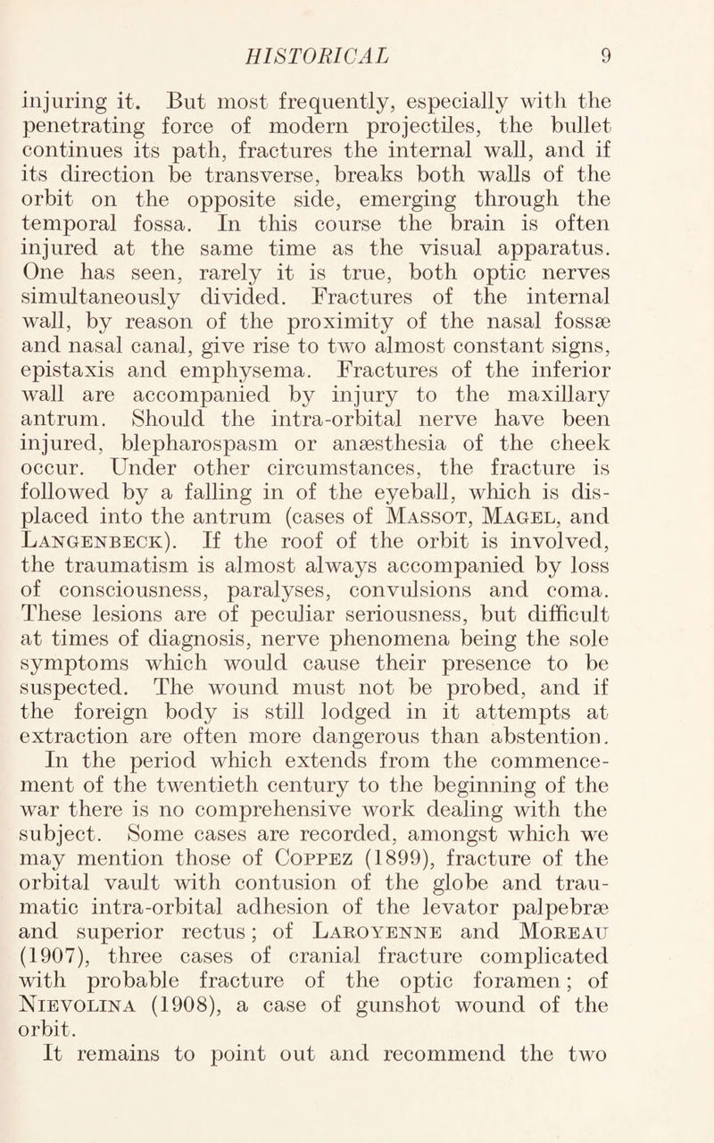 injuring it. But most frequently, especially with the penetrating force of modern projectiles, the bullet continues its path, fractures the internal wall, and if its direction be transverse, breaks both walls of the orbit on the opposite side, emerging through the temporal fossa. In this course the brain is often injured at the same time as the visual apparatus. One has seen, rarely it is true, both optic nerves simultaneously divided. Fractures of the internal wall, by reason of the proximity of the nasal fossse and nasal canal, give rise to two almost constant signs, epistaxis and emphysema. Fractures of the inferior wall are accompanied by injury to the maxillary antrum. Should the intra-orbital nerve have been injured, blepharospasm or ansesthesia of the cheek occur. Finder other circumstances, the fracture is followed by a falling in of the eyeball, which is dis¬ placed into the antrum (cases of Massot, Magel, and Langenbeck). If the roof of the orbit is involved, the traumatism is almost always accompanied by loss of consciousness, paralyses, convulsions and coma. These lesions are of peculiar seriousness, but difficult at times of diagnosis, nerve phenomena being the sole symptoms which would cause their presence to be suspected. The wound must not be probed, and if the foreign body is still lodged in it attempts at extraction are often more dangerous than abstention. In the period which extends from the commence¬ ment of the twentieth century to the beginning of the war there is no comprehensive work dealing with the subject. Some cases are recorded, amongst which we may mention those of Coppez (1899), fracture of the orbital vault with contusion of the globe and trau¬ matic intra-orbital adhesion of the levator palpebrse and superior rectus; of Laroyenne and Moreau (1907), three cases of cranial fracture complicated with probable fracture of the optic foramen; of Nievolina (1908), a case of gunshot wound of the orbit. It remains to point out and recommend the two