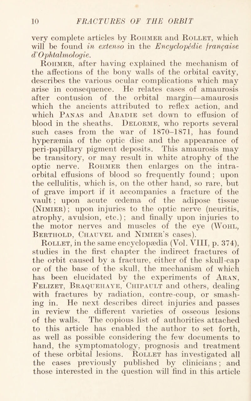 very complete articles by Rohmer and Rollet, which will be found in extenso in the Encyclopedic francaise d’Ophtalmologie. Rohmer, after having explained the mechanism of the affections of the bony walls of the orbital cavity, describes the various ocular complications which may arise in consequence. He relates cases of amaurosis after contusion of the orbital margin—amaurosis which the ancients attributed to reflex action, and which Panas and Abadie set down to effusion of blood in the sheaths. Delorme, who reports several such cases from the war of 1870-1871, has found hypersemia of the optic disc and the appearance of peri-papillary pigment deposits. This amaurosis may be transitory, or may result in white atrophy of the optic nerve. Rohmer then enlarges on the intra- orbital effusions of blood so frequently found; upon the cellulitis, which is, on the other hand, so rare, but of grave import if it accompanies a fracture of the vault; upon acute oedema of the adipose tissue (Nimier) ; upon injuries to the optic nerve (neuritis, atrophy, avulsion, etc.); and finally upon injuries to the motor nerves and muscles of the eye (Wohl, Bertiiold, Chauvel and Nimier’s cases). Rollet, in the same encyclopsedia (Vol. VIII, p. 374), studies in the first chapter the indirect fractures of the orbit caused by a fracture, either of the skull-cap or of the base of the skull, the mechanism of which has been elucidated by the experiments of Aran, Felizet, Braqttehaye, Chipattlt and others, dealing with fractures by radiation, contre-coup, or smash¬ ing in. He next describes direct injuries and passes in review the different varieties of osseous lesions of the walls. The copious list of authorities attached to this article has enabled the author to set forth, as well as possible considering the few documents to hand, the symptomatology, prognosis and treatment of these orbital lesions. Rollet has investigated all the cases previously published by clinicians; and those interested in the question will find in this article