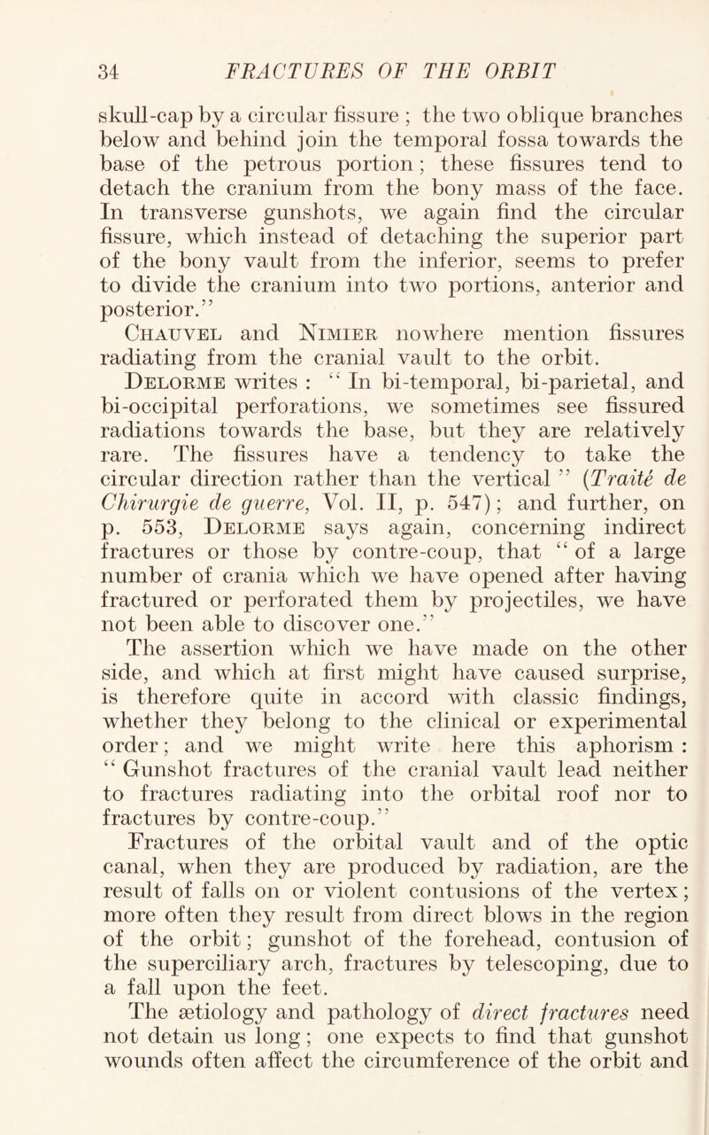 skull-cap by a circular fissure ; the two oblique branches below and behind join the temporal fossa towards the base of the petrous portion; these fissures tend to detach the cranium from the bony mass of the face. In transverse gunshots, we again find the circular fissure, which instead of detaching the superior part of the bony vault from the inferior, seems to prefer to divide the cranium into two portions, anterior and posterior.'5 Chauvel and Nimier nowhere mention fissures radiating from the cranial vault to the orbit. Delorme writes : “In bi-temporal, bi-parietal, and bi-occipital perforations, we sometimes see fissured radiations towards the base, but they are relatively rare. The fissures have a tendency to take the circular direction rather than the vertical “ (Traite de Chirurgie de guerre, Vol. II, p. 547); and further, on p. 553, Delorme says again, concerning indirect fractures or those by contre-coup, that “of a large number of crania which we have opened after having fractured or perforated them by projectiles, we have not been able to discover one. The assertion which we have made on the other side, and which at first might have caused surprise, is therefore quite in accord with classic findings, whether they belong to the clinical or experimental order; and we might write here this aphorism : “ Gunshot fractures of the cranial vault lead neither to fractures radiating into the orbital roof nor to fractures by contre-coup.'' Fractures of the orbital vault and of the optic canal, when they are produced by radiation, are the result of falls on or violent contusions of the vertex; more often they result from direct blows in the region of the orbit; gunshot of the forehead, contusion of the superciliary arch, fractures by telescoping, due to a fall upon the feet. The setiology and pathology of direct fractures need not detain us long; one expects to find that gunshot wounds often affect the circumference of the orbit and